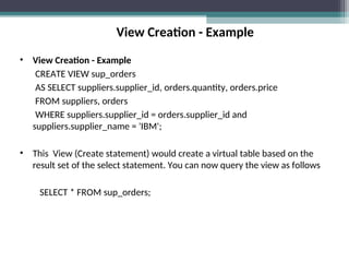 View Creation - Example
• View Creation - Example
CREATE VIEW sup_orders
AS SELECT suppliers.supplier_id, orders.quantity, orders.price
FROM suppliers, orders
WHERE suppliers.supplier_id = orders.supplier_id and
suppliers.supplier_name = 'IBM';
• This View (Create statement) would create a virtual table based on the
result set of the select statement. You can now query the view as follows
SELECT * FROM sup_orders;
 