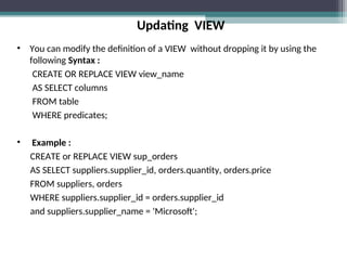 Updating VIEW
• You can modify the definition of a VIEW without dropping it by using the
following Syntax :
CREATE OR REPLACE VIEW view_name
AS SELECT columns
FROM table
WHERE predicates;
• Example :
CREATE or REPLACE VIEW sup_orders
AS SELECT suppliers.supplier_id, orders.quantity, orders.price
FROM suppliers, orders
WHERE suppliers.supplier_id = orders.supplier_id
and suppliers.supplier_name = 'Microsoft';
 