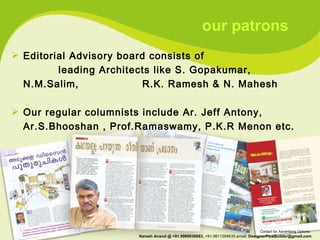 Editorial Advisory board consists of  leading Architects like S. Gopakumar, N.M.Salim,  R.K. Ramesh & N. Mahesh Our regular columnists include Ar. Jeff Antony, Ar.S.Bhooshan , Prof.Ramaswamy, P.K.R Menon etc. our patrons Contact for Advertising Options:  Naresh Anand @ +91.9999036683,  +91.9811294635,email:  [email_address] 