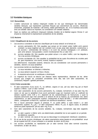 Document Bàsic SE Seguretat Estructural
SE - 5
3.3 Variables bàsiques
3.3.1 Generalitats
1 L’anàlisi estructural es realitza mitjançant models en els que intervinguen les denominades
variables bàsiques, que representen quantitats físiques que caracteritzen les accions, influències
ambientals, propietats de materials i del terreny, dades geomètriques, etc. Si la incertesa associada
amb una variable bàsica es important, es considerarà com variable aleatòria.
2 Quan es realitze una verificació mitjançant mètodes d’anàlisi de la fiabilitat segons l’Annex C pot
emprar-se directament la representació probabilista de les variables.
3.3.2 Accions
3.3.2.1 Classificació de les accions
1 Les accions a considerar al càlcul es classifiquen per la seua variació en el temps en:
a) accions permanents (G): Són aquelles que actuen en tot instant sobre l’edifici amb posició
constant. La seua magnitud pot ser constant (com el pes propi dels elements constructius o
les accions i embranzides del terreny) o no (com les accions reològiques o el pretesat),
però amb variació menyspreable o tenint monòtonament fins un valor límit.
b) accions variables (Q): Són aquelles que poden actuar o no sobre l’edifici, com les degudes a
l’ús o les accions climàtiques.
c) accions accidentals (A): Són aquelles la probabilitat de les quals d'ocurrència és xicoteta però
de gran importància, com sisme, incendi, impacte o explosió.
Les deformacions imposades (seients, retracció, etc.) es consideraran com accions permanents o
variables, atenent a la seua variabilitat.
2 Les acciones també es classifiquen per:
a) La seua naturalesa: en directes o indirectes;
b) La seua variació espacial: en fixes o lliures;
c) la resposta estructural: en estàtiques o dinàmiques.
3 La magnitud de l’acció se descriu per diversos valors representatius, depenent de les altres
accions que s’hagen de considerar simultànies amb ella, tals com valor característic, de
combinació, freqüent i gairebé permanent.
3.3.2.2 Valor característic
1 El valor característic d’una acció, Fk, es defineix, segons el cas, pel seu valor mig, per un fractil
superior o inferior, o per un valor nominal.
2 Com valor característic de les accions permanents, Gk, s’adopta, normalment, el seu valor mig. Als
casos en els que la variabilitat d’una acció permanent puga ser important (amb un coeficient de
variació superior entre 0,05 y 0,1, depenent de les característiques de l’estructura), o quan la
resposta estructural siga molt sensible a la variació de de la mateixa, es consideraran dos valors
característics: un valor característic superior, corresponent al fractil del 95% i un valor característic
inferior, corresponent al fractil 5%, suposant una distribució estadística normal.
3 Per a l’acció permanent deguda al pretesat, P, es podrà definir, a cada instant t, un valor
característic superior, Pk,sup(t), i un valor característic inferior, Pk,inf (t). A alguns casos, el pretesat
també es podrà representar pel seu valor mig, Pm(t).
4 Com valor característic de les accions variables, Qk, s’adopta, normalment, algú dels següents
valors:
a) un valor superior o inferior amb una determinada probabilitat de no ser superat en un període
de referència específic;
b) un valor nominal, als casos en los que es desconegut la corresponent distribució estadística.
5 En el cas de les accions climàtiques, els valors característics estan basats en una probabilitat anual
de ser superat de 0,02, el que correspon a un període de retorn de 50 anys.
6 Les accions accidentals es representen per un valor nominal. Este valor nominal s’assimila,
normalment, al valor de càlcul.
 