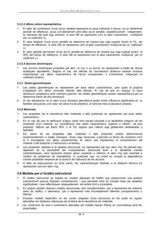 Document Bàsic SE Seguretat Estructural
SE - 6
3.3.2.3 Altres valors representatius
1 El valor de combinació d’una acció variable representa la seua intensitat si escau, en un determinat
període de referència, actue simultàniament amb altra acció variable, estadísticament independent,
la intensitat del qual siga extrema. A este DB es representa com el valor característic multiplicat
per un coeficient 0.
2 El valor freqüent d’una acció variable es determina de manera que siga superat durant el 1% del
temps de referència. A este DB es representa com el valor característic multiplicat per un coeficient
1.
3 El valor gairebé permanent d’una acció variable es determina de manera que siga superat durant el
50% del temps de referència. A este DB es representa com el valor característic multiplicat per un
coeficient 2.
3.3.2.4 Accions dinàmiques
1 Les accions dinàmiques produïdes pel vent, un xoc o un sisme, es representen a través de forces
estàtiques equivalents. Segons el cas, els efectes de l’acceleració dinàmica estaran inclosos
implícitament als valors característics de l’acció corresponent, o s’introduiran mitjançant un
coeficient dinàmic.
3.3.3 Dades geomètriques
1 Les dades geomètriques es representen pel seus valors característics, pels quals al projecte
s’adoptaran els valors nominals deduïts dels plànols. Al cas de que es sàpiga la seua
distribució estadística amb suficient precisió, les dades geomètriques podran representar-se per un
determinat fractil de dita distribució.
2 Si les desviacions en el valor d’una dimensió geomètrica poden tindre influència significativa en la
fiabilitat estructural, com valor de càlcul ha de prendre’s el nominal més la desviació prevista.
3.3.4 Materials
1 Les propietats de la resistència dels materials o dels productes es representen pel seus valors
característics.
2 En el cas de que la verificació d’algun estat límit resulta sensible a la variabilitat d’alguna de les
propietats d’un material, es consideraran dos valors característics, superior e inferior, de eixa
propietat, definits pel fractil 95% o el 5% segons que l’efecte siga globalment desfavorable o
favorable.
3 Els valors de les propietats dels materials o dels productes podran determinar-se
experimentalment a través d’assajos. Quan siga necessari, s’aplicarà un factor de conversió amb
la fi d’extrapolar els valors experimentals en valors que representen el comportament del
material o del producte a l’estructura o al terreny.
4 Les propietats relatives a la rigidesa estructural, es representen pel seu valor mig. No obstant açò,
depenent de la sensibilitat del comportament estructural front a la variabilitat d’estes
característiques, serà necessari emprar valors superiors o inferiors al valor mig (per exemple a
l’anàlisi de problemes de inestabilitat). A qualsevol cas, es tindrà en compte la dependència
d’estes propietats respecte de la duració de l’aplicació de les accions.
5 A falta de prescripcions en altre sentit, les característiques relatives a la dilatació tèrmica es
representen pel seu valor mig.
3.4 Models per a l’anàlisi estructural
1 El anàlisi estructural es basarà en models adequats de l'edifici que proporcionen una previsió
suficientment precisa d'aquest comportament, i que permeten tenir en compte totes les variables
significatives i que reflectisquen adequadament els estats límit a considerar.
2 Es podran establir diversos models estructurals, ben complementaris, per a representar les diverses
parts de l'edifici, o alternatius, per a representar més encertadament diferents comportaments o
efectes.
3 S'usaran models específics en les zones singulars d'una estructura en les quals no siguen
aplicables les hipòtesis clàssiques de la teoria de la resistència de materials.
4 Les condicions de vora o sustentació aplicades als models hauran d'estar en concordança amb les
projectades.
 