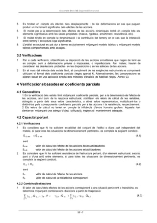Document Bàsic SE Seguretat Estructural
SE - 7
5 Es tindran en compte els efectes dels desplaçaments i de les deformacions en cas que puguen
produir un increment significatiu dels efectes de les accions.
6 El model per a la determinació dels efectes de les accions dinàmiques tindrà en compte tots els
elements significatius amb les seues propietats (massa, rigidesa, amortiment, resistència, etc).
7 El model tindrà en compte la fonamentació i la contribució del terreny en el cas que la interacció
entre terreny i estructura siga significativa.
8 L'anàlisi estructural es pot dur a terme exclusivament mitjançant models teòrics o mitjançant models
teòrics complementats amb assajos.
3.5 Verificacions
1 Per a cada verificació, s'identificarà la disposició de les accions simultànies que hagen de tenir-se
en compte, com a deformacions prèvies o imposades, o imperfeccions. Així mateix, hauran de
considerar les desviacions probables en les disposicions o en les adreces de les accions.
2 En el marc del mètode dels estats límit, el compliment de les exigències estructurals es comprovarà
utilitzant el format dels coeficients parcials (vegeu apartat 4). Alternativament, les comprovacions es
podran basar en una aplicació directa dels mètodes d'anàlisis de fiabilitat (vegeu Annex C).
4 Verificacionsbasadesen coeficients parcials
4.1 Generalitats
1 En la verificació dels estats límit mitjançant coeficients parcials, per a la determinació de l'efecte de
les accions, així com de la resposta estructural, s'utilitzen els valors de càlcul de les variables,
obtinguts a partir dels seus valors característics, o altres valors representatius, multiplicant -los o
dividint-los pels corresponents coeficients parcials per a les accions i la resistència, respectivament.
2 Els valors de càlcul no tenen en compte la influència d'errors humans grollers. Aquests han
d'evitar-se mitjançant una adreça d'obra, utilització, inspecció i manteniment adequats.
4.2 Capacitat portant
4.2.1 Verificacions
1 Es considera que hi ha suficient estabilitat del conjunt de l'edifici o d'una part independent del
mateix, si para totes les situacions de dimensionament pertinents, es compleix la següent condició.
E d, dst
sent
E d, stb (4.1)
Ed,dst valor de càlcul de l'efecte de les accions desestabilitzadores
Ed,stb valor de càlcul de l'efecte de les accions estabilitzadores
2 Es considera que hi ha suficient resistència de l'estructura portant, d'un element estructural, secció,
punt o d'una unió entre elements, si para totes les situacions de dimensionament pertinents, es
compleix la següent condició.
E d R d
sent
Ed valor de càlcul de l'efecte de les accions
Rd valor de càlcul de la resistència corresponent
(4.2)
4.2.2 Combinació d'accions
1 El valor de càlcul dels efectes de les accions corresponent a una situació persistent o transitòria, es
determina mitjançant combinacions d'accions a partir de l'expressió
G, j G k, j P P 
j1
Q,1 Q k,1 Q, i 0, i Q k, i
i1
(4.3)
 