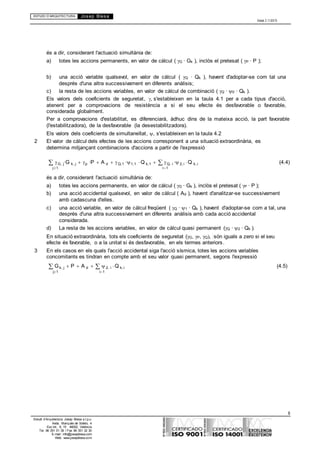 ESTUDI D’ARQUITECTURA Josep Blesa
Edició 2.11/2013
8
Estudi d’Arquitectura Josep Blesa s.l.p.u.
Avda. Marqués de Sotelo, 4
Esc.Int., 6, 15 46002, València
Tel. 96 351 01 39 / Fax 96 351 32 30
E-mail: info@josepblesa.com
Web: www.josepblesa.com
és a dir, considerant l'actuació simultània de:
a) totes les accions permanents, en valor de càlcul ( G · Gk ), inclòs el pretesat ( P · P );
b) una acció variable qualsevol, en valor de càlcul ( Q · Qk ), havent d'adoptar-se com tal una
després d'una altra successivament en diferents anàlisis;
c) la resta de les accions variables, en valor de càlcul de combinació ( Q · 0 · Qk ).
Els valors dels coeficients de seguretat, s'estableixen en la taula 4.1 per a cada tipus d'acció,
atenent per a comprovacions de resistència a si el seu efecte és desfavorable o favorable,
considerada globalment.
Per a comprovacions d'estabilitat, es diferenciarà, àdhuc dins de la mateixa acció, la part favorable
(l'estabilitzadora), de la desfavorable (la desestabilitzadora).
Els valors dels coeficients de simultaneïtat, , s'estableixen en la taula 4.2
2 El valor de càlcul dels efectes de les accions corresponent a una situació extraordinària, es
determina mitjançant combinacions d'accions a partir de l'expressió
G, j·G k, j p ·P A d Q,1 ·1,1 Q k,1 Q, i ·2, i Q k, i (4.4)
j1 i1
és a dir, considerant l'actuació simultània de:
a) totes les accions permanents, en valor de càlcul ( G · Gk ), inclòs el pretesat ( P · P );
b) una acció accidental qualsevol, en valor de càlcul ( Ad ), havent d'analitzar-se successivament
amb cadascuna d'elles.
c) una acció variable, en valor de càlcul freqüent ( Q · 1 · Qk ), havent d'adoptar-se com a tal, una
després d'una altra successivament en diferents anàlisis amb cada acció accidental
considerada.
d) La resta de les accions variables, en valor de càlcul quasi permanent (Q · 2 · Qk ).
En situació extraordinària, tots els coeficients de seguretat (G, P, Q són iguals a zero si el seu
efecte és favorable, o a la unitat si és desfavorable, en els termes anteriors.
3 En els casos en els quals l'acció accidental siga l'acció sísmica, totes les accions variables
concomitants es tindran en compte amb el seu valor quasi permanent, segons l'expressió
Gk, j P A d 2, i Q k, i (4.5)
j1 i1
 