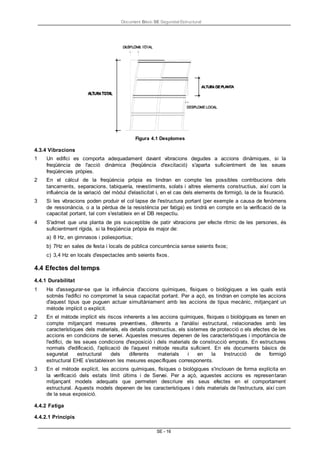 Document Bàsic SE Seguretat Estructural
SE - 16
Figura 4.1 Desplomes
4.3.4 Vibracions
1 Un edifici es comporta adequadament davant vibracions degudes a accions dinàmiques, si la
freqüència de l'acció dinàmica (freqüència d'excitació) s'aparta suficientment de les seues
freqüències pròpies.
2 En el càlcul de la freqüència pròpia es tindran en compte les possibles contribucions dels
tancaments, separacions, tabiquería, revestiments, solats i altres elements constructius, així com la
influència de la variació del mòdul d'elasticitat i, en el cas dels elements de formigó, la de la fisuració.
3 Si les vibracions poden produir el col·lapse de l'estructura portant (per exemple a causa de fenòmens
de ressonància, o a la pèrdua de la resistència per fatiga) es tindrà en compte en la verificació de la
capacitat portant, tal com s'estableix en el DB respectiu.
4 S'admet que una planta de pis susceptible de patir vibracions per efecte rítmic de les persones, és
suficientment rígida, si la freqüència pròpia és major de:
a) 8 Hz, en gimnasos i poliesportius;
b) 7Hz en sales de festa i locals de pública concurrència sense seients fixos;
c) 3,4 Hz en locals d'espectacles amb seients fixos.
4.4 Efectes del temps
4.4.1 Durabilitat
1 Ha d'assegurar-se que la influència d'accions químiques, físiques o biològiques a les quals està
sotmès l'edifici no compromet la seua capacitat portant. Per a açò, es tindran en compte les accions
d'aquest tipus que puguen actuar simultàniament amb les accions de tipus mecànic, mitjançant un
mètode implícit o explícit.
2 En el mètode implícit els riscos inherents a les accions químiques, físiques o biològiques es tenen en
compte mitjançant mesures preventives, diferents a l'anàlisi estructural, relacionades amb les
característiques dels materials, els detalls constructius, els sistemes de protecció o els efectes de les
accions en condicions de servei. Aquestes mesures depenen de les característiques i importància de
l'edifici, de les seues condicions d'exposició i dels materials de construcció emprats. En estructures
normals d'edificació, l'aplicació de l'aquest mètode resulta suficient. En els documents bàsics de
seguretat estructural dels diferents materials i en la Instrucció de formigó
estructural EHE s'estableixen les mesures específiques corresponents.
3 En el mètode explícit, les accions químiques, físiques o biològiques s'inclouen de forma explícita en
la verificació dels estats límit últims i de Servei. Per a açò, aquestes accions es representaran
mitjançant models adequats que permeten descriure els seus efectes en el comportament
estructural. Aquests models depenen de les característiques i dels materials de l'estructura, així com
de la seua exposició.
4.4.2 Fatiga
4.4.2.1 Principis
 