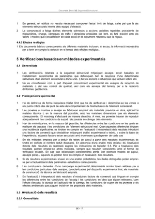 Document Bàsic SE Seguretat Estructural
SE - 17
1 En general, en edificis no resulta necessari comprovar l'estat límit de fatiga, salve pel que fa als
elements estructurals interns dels equips d'elevació.
2 La comprovació a fatiga d'altres elements sotmesos a accions variables repetides procedents de
maquinàries, onatge, càrregues de tràfic i vibracions produïdes pel vent, es farà d'acord amb els
valors i models que s'estableixen de cada acció en el document respectiu que la regula.
4.4.3 Efectes reològics
1 Els documents bàsics corresponents als diferents materials inclouen, si escau, la informació necessària
per a tenir en compte la variació en el temps dels efectes reològics.
5 Verificacionsbasadesen mètodes experimentals
5.1 Generalitats
1 Les verificacions relatives a la seguretat estructural mitjançant assajos estan basades en
l'establiment experimental de paràmetres que definisquen ben la resposta d'una determinada
estructura, d'un element estructural o d'una unió, o bé les accions i influències que actuen sobre ells
2 No es consideraren com a part d'aquest procediment experimental els assajos de recepció de
materials o del seu control de qualitat, així com els assajos del terreny per a la redacció
d'informes geotècnics.
5.2 Plantejament experimental
1 Ha de definir-se de forma inequívoca l'estat límit que ha de verificar-se i determinar-se les zones o
els punts crítics des del punt de vista del comportament de l'estructura o de l'element considerat.
2 Les provetes o mostres a assajar es fabricaran emprant els materials previstos en obra, aplicant la
mateixa tècnica i, en la mesura del possible, amb les mateixes dimensions que els elements
corresponents. El mostreig s'efectuarà de manera aleatòria. A més, les provetes hauran de reproduir
adequadament les condicions de suport i de posada en càrrega dels elements.
3 Han de minimitzar-se, en la mesura del possible, les diferències entre les condicions en les quals es
realitzen els assajos i les condicions de l'element estructural real. Quan aquestes diferències tinguen
una incidència significativa, es tindran en compte en l'avaluació i interpretació dels resultats introduint
uns factors de conversió que s'establiran mitjançant anàlisi experimental o teòric, o sobre la base de
l'experiència. Aquests factors estan associats amb incerteses que depenen de cada cas
4 En els mètodes emprats per a deduir els valors de càlcul a partir dels resultats experimentals es
tindrà en compte el nombre reduït d'assajos. En absència d'una anàlisi més detalla- do, l'avaluació
directa dels resultats es realitzarà segons les indicacions de l'apartat 5.5. Per a l'avaluació dels
resultats podran emprar-se altres mètodes, sempre que resulten consistents amb el format de
verificació establit. En cas que existisquen coneixements previs (per exemple models de càlcul,
assajos previs), aquests es podran tenir en compte en l'avaluació dels resultats.
5 Si els resultats experimentals s'usen en una anàlisi probabilista, les dades obtingudes poden emprar-
se per a l'actualització dels paràmetres estadístics corresponents.
6 Les conclusions derivades d'una campanya experimental determinada només tenen validesa per a
les condicions particulars dels assajos, caracteritzades pel dispositiu experimental triat, els materials
de construcció i la tècnica de fabricació emprats.
7 En l'avaluació i interpretació dels resultats s'introduiran factors de conversió que tinguen en compte
les diferències entre les condicions de l'assaig i les condicions en obra que siguen rellevants, com
l'efecte d'escala, la durada de l'aplicació de la càrrega, les condicions de suport de les provetes o els
efectes ambientals que puguen incidir en les propietats dels materials.
5.3 Avaluació dels resultats
5.3.1 Generalitats
 