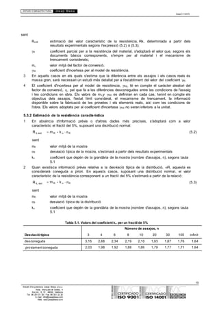 ESTUDI D’ARQUITECTURA Josep Blesa
Edició 2.11/2013
19
Estudi d’Arquitectura Josep Blesa s.l.p.u.
Avda. Marqués de Sotelo, 4
Esc.Int., 6, 15 46002, València
Tel. 96 351 01 39 / Fax 96 351 32 30
E-mail: info@josepblesa.com
Web: www.josepblesa.com
sent
Rk,est estimació del valor característic de la resistència, Rk, determinada a partir dels
resultats experimentals segons l'expressió (5.2) ó (5.3);
M coeficient parcial per a la resistència del material, s'adoptarà el valor que, segons els
documents bàsics corresponents, s'empre per al material i el mecanisme de
trencament considerats;
m valor mitjà del factor de conversió
Rd coeficient d'incertesa per al model de resistència.
3 En aquells casos en els quals s'estime que la diferència entre els assajos i els casos reals és
massa gran, serà necessari un estudi més detallat per a l'establiment del valor del coeficient M.
4 El coeficient d'incertesa per al model de resistència, Rd, té en compte el caràcter aleatori del
factor de conversió, , pel que fa a les diferències desconegudes entre les condicions de l'assaig
i les condicions en obra. Els valors de my Rd es definiran en cada cas, tenint en compte els
objectius dels assajos, l'estat límit considerat, el mecanisme de trencament, la informació
disponible sobre la fabricació de les provetes i els elements reals, així com les condicions de
l'obra. Els valors adoptats per al coeficient d'incertesa Rd no seran inferiors a la unitat.
5.3.2 Estimació de la resistència característica
1 En absència d'informació prèvia o d'altres dades més precises, s'adoptarà com a valor
característic el fractil del 5%, suposant una distribució normal:
R k,est
sent
m R - k R (5.2)
mR valor mitjà de la mostra
R desviació típica de la mostra, s'estimarà a partir dels resultats experimentals
k coeficient que depèn de la grandària de la mostra (nombre d'assajos, n), segons taula
5.1
2 Quan existisca informació prèvia relativa a la desviació típica de la distribució, R, aquesta es
considerarà coneguda a priori. En aquests casos, suposant una distribució normal, el valor
característic de la resistència corresponent a un fractil del 5% s'estimarà a partir de la relació:
R k, est
sent
m R - k R (5.3)
mR valor mitjà de la mostra
R desviació típica de la distribució
k coeficient que depèn de la grandària de la mostra (nombre d'assajos, n), segons taula
5.1
Tabla 5.1. Valors del coeficient k per un fractil de 5%
Desviació típica 3 4 6
Número de assajos, n
8 10 20 30 100 infinit
desconeguda 3,15 2,68 2,34 2,19 2,10 1,93 1,87 1,76 1,64
prèviamentconeguda 2,03 1,98 1,92 1,88 1,86 1,79 1,77 1,71 1,64
 