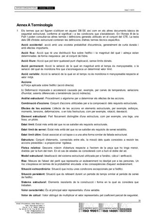 ESTUDI D’ARQUITECTURA Josep Blesa
Edició 2.11/2013
20
Estudi d’Arquitectura Josep Blesa s.l.p.u.
Avda. Marqués de Sotelo, 4
Esc.Int., 6, 15 46002, València
Tel. 96 351 01 39 / Fax 96 351 32 30
E-mail: info@josepblesa.com
Web: www.josepblesa.com
AnnexA Terminologia
1 Els termes que ací figuren s'utilitzen en aquest DB SE així com en els altres documents bàsics de
seguretat estructural, conforme al significat i a les condicions que s'estableixen. En l'Annex III de la
Part I poden consultar-se altres termes i definicions generals utilitzats en el conjunt del CTE. La resta
dels DB d'índole estructural contenen les definicions d'altres termes tècnics específics.
Acció accidental: acció amb una xicoteta probabilitat d'ocurrència, generalment de curta durada i
amb efectes importants.
Acció fixa: Acció que té una distribució fixa sobre l'edifici i la magnitud del qual i adreça estan
determinades de forma inequívoca per al conjunt de l'obra.
Acció lliure: Acció que pot tenir qualsevol punt d'aplicació, sense límits donats.
Acció permanent: Acció la variació de la qual en magnitud amb el temps és menyspreable, o la
variació del qual és monòtona fins que s'aconseguisca un determinat valor límit.
Acció variable: Acció la variació de la qual en el temps no és monòtona ni menyspreable respecte al
valor mitjà.
Accions:
a) Força aplicada sobre l'edifici (acció directa).
b) Deformació imposada o acceleració causada per, exemple, per canvis de temperatura, variacions
d'humitat, seients diferencials o terratrèmols (acció indirecta).
Anàlisi estructural: Procediment o algorisme per a determinar els efectes de les accions.
Combinació d'accions: Conjunt d'accions utilitzades per a la comprovació dels requisits estructurals.
Efectes de les accions: L'efecte de les accions en elements estructurals, per exemple, esforços,
moments, tensions, deformacions, o en tota l'estructura, com per exemple, rotació, desviació.
Element estructural: Part físicament distingible d'una estructura, com per exemple, una biga, una
llosa, un pilote.
Estat límit: Estat més enllà del que no se satisfan els requisits estructurals.
Estat límit de servei: Estat més enllà del que no se satisfan els requisits de servei establits.
Estat límit últim: Estat associat al col·lapse o a una altra forma similar de fallada estructural.
Estructura: Conjunt d'elements, connectats entre ells, la missió dels quals consisteix a resistir les
accions previsibles i a proporcionar rigidesa.
Fletxa relativa: Descens màxim d'obertura respecte a l'extrem de la peça que ho tinga menor,
dividida per la llum del tram. En el cas de volades es considerarà com a llum el doble del vol.
Model estructural: Idealització del sistema estructural utilitzada per a l'anàlisi, càlcul i verificació.
Risc: Mesura de l'abast del perill que representa un esdeveniment no desitjat per a les persones. Un
risc s'expressa en termes de la probabilitat vinculada a les conseqüències d'aquest esdeveniment.
Situació extraordinària: Situació que inclou unes condicions excepcionals per a l'edifici.
Situació persistent: Situació que és rellevant durant un període de temps similar al període de servei
de l'edifici.
Sistema estructural: Elements resistents de la construcció i forma en la qual es considera que
treballen.
Valor característic: És el principal valor representatiu d'una variable.
Valor de càlcul: Valor obtingut de multiplicar el valor representatiu pel coeficient parcial de seguretat.
 