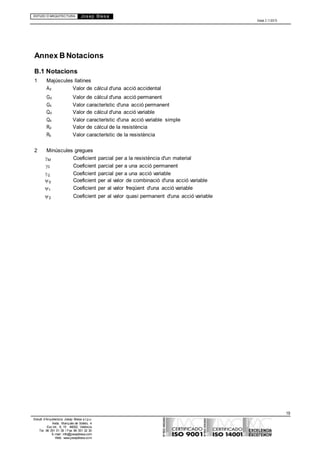 ESTUDI D’ARQUITECTURA Josep Blesa
Edició 2.11/2013
19
Estudi d’Arquitectura Josep Blesa s.l.p.u.
Avda. Marqués de Sotelo, 4
Esc.Int., 6, 15 46002, València
Tel. 96 351 01 39 / Fax 96 351 32 30
E-mail: info@josepblesa.com
Web: www.josepblesa.com
Annex B Notacions
B.1 Notacions
1 Majúscules llatines
Ad Valor de càlcul d'una acció accidental
Gd Valor de càlcul d'una acció permanent
Gk Valor característic d'una acció permanent
Qd Valor de càlcul d'una acció variable
Qk Valor característic d'una acció variable simple
Rd Valor de càlcul de la resistència
Rk Valor característic de la resistència
2 Minúscules gregues
M Coeficient parcial per a la resistència d'un material
G Coeficient parcial per a una acció permanent
Q Coeficient parcial per a una acció variable
0 Coeficient per al valor de combinació d'una acció variable
1 Coeficient per al valor freqüent d'una acció variable
2 Coeficient per al valor quasi permanent d'una acció variable
 