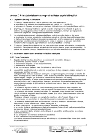 ESTUDI D’ARQUITECTURA Josep Blesa
Edició 2.11/2013
20
Estudi d’Arquitectura Josep Blesa s.l.p.u.
Avda. Marqués de Sotelo, 4
Esc.Int., 6, 15 46002, València
Tel. 96 351 01 39 / Fax 96 351 32 30
E-mail: info@josepblesa.com
Web: www.josepblesa.com
Annex C Principis dels mètodesprobabilistesexplíciti implícit
C.1 Objectius i camp d'aplicació
1 El contingut d'aquest Annex té caràcter informatiu i els seus objectius són:
a) la recopilació de les bases en què es fonamenten els capítols 3, 4 i 5 de DB-ES;
b) la introducció d'algunes recomanacions relatives a l'aplicació dels mètodes probabilistes explícits.
2 En principi, els mètodes probabilistes explícits es poden emprar per a la verificació de qualsevol
problema que es puga descriure a través de relacions matemàtiques, i sempre que siga possible
identificar el conjunt dels corresponents esdeveniments aleatoris.
3 Les principals aplicacions dels mètodes probabilistes explícits es poden dividir en dos grups:
a) el calibratge de models probabilistes implícits (per exemple el calibratge dels coeficients parcials);
b) l'aplicació directa per a l'adopció de decisions relacionades amb les prestacions de les estructures
(per exemple per al dimensionament d'estructures noves en els casos en els quals els mètodes
implícits resulten inadequats, o per a l'avaluació estructural d'edificis existents).
4 El contingut d'aquest Annex és aplicable per a les verificacions relatives a la capacitat portant(estats
límit últims). També és aplicable per a la verificació de l'aptitud al servei en els casos irreversibles. En
general, les regles i el contingut d'aquest Annex no són aplicables a estats límit de servei reversibles.
C.2 Incerteses associades amb les variables bàsiques
C.2.1 Fonts d'incerteses
1 Es poden distingir tres tipus d'incerteses associades amb les variables bàsiques:
a) la variabilitat aleatòria inherent al model;
b) les incerteses degudes a la falta de coneixements;
c) les incerteses estadístiques.
Al seu torn, cadascun d'aquests tipus d'incerteses es pot subdividir.
2 La variabilitat aleatòria inherent es pot dividir en incerteses de dues categories, segons estiguen o no
afectades per activitats humanes.
Molts paràmetres relatius a les accions pertanyen a la segona categoria, per exemple la velocitat del
vent o la càrrega de neu sobre el terreny. També existeixen paràmetres de resistència corresponents a
aquesta segona categoria, per exemple els paràmetres de resistència d'un terreny.
Exemples corresponents al primer tipus d'incerteses són la resistència dels materials constructius (per
exemple formigó o acer) o les dimensions d'elements estructurals. Aquestes incerteses es poden
reduir mitjançant mètodes de fabricació o de producció més avança- dues, o a través de mètodes de
control adequats.
3 Les incerteses degudes a la falta de coneixements es poden subdividir en dues categories, les
relatives a les incerteses dels models, i les que depenen de l'evolució futura de certs paràmetres.
Les incerteses dels models, que es poden referir tant als models de les accions i dels seus efectes
com als models de resistència, es poden reduir a través de la millora dels coneixements mitjançant
assajos o recerques teòriques.
A la segona categoria pertanyen, per exemple, les incerteses sobre l'evolució futura de les
sobrecàrregues. Les possibilitats de reducció d'aquestes incerteses són més reduïdes.
4 Les incerteses estadístiques estan associades amb l'avaluació estadística dels resultats d'assajos,
mesuraments o altres observacions, i poden ser degudes a:
a) la falta d'identificació i de distinció entre diferents poblacions estadístiques;
b) un nombre limitat de resultats que condueix a incerteses en l'obtenció dels paràmetres estadístics
(per exemple del valor mitjà o de la desviació típica);
c) la no consideració de les variacions sistemàtiques de les variables analitzades (per exemple de
paràmetres climàtics);
d) una extrapolació excessiva de la informació estadística;
e) la no consideració de possibles correlacions;
f) l'ocupació de distribucions estadístiques per a la descripció d'incerteses l'origen de les quals només
en part és estadístic.
 