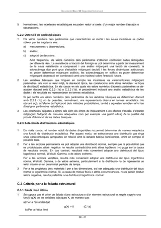 Documento Bàsic SE Seguridad Estructural
SE - 21
5 Normalment, les incerteses estadístiques es poden reduir a través d'un major nombre d'assajos o
observacions.
C.2.2 Obtenció de dades bàsiques
1 Els valors numèrics dels paràmetres que caracteritzen un model i les seues incerteses es poden
obtenir per les següents vies:
a) mesuraments o observacions;
b) anàlisi;
c) adopció de decisions.
Amb freqüència, els valors numèrics dels paràmetres s'obtenen combinant dades obtingudes
per diferents vies. La resistència a tracció del formigó es pot determinar a partir del mesurament
de la seua resistència a compressió i una anàlisi mitjançant una funció de conversió; la
sobrecàrrega d'un pont grua s'estableix mitjançant decisió i les forces dinàmiques addicionals
es poden determinar mitjançant anàlisis; les sobrecàrregues en edificis es poden determinar
mitjançant observació en combinació amb una hipòtesi sobre l'evolució futura.
2 Les variables bàsiques que tinguen en compte les incerteses es caracteritzaran mitjançant
paràmetres tals com el valor mitjà, la desviació típica, les correlacions amb altres variables i el tipus
de distribució estadística. En els casos en els quals els valors numèrics d'aquests paràmetres se de-
acaben d'acord amb C.2.2 (1a) o C.2.2 (1b), el procediment inclourà una anàlisi estadística de les
dades i els resultats es representaran en termes estadístics.
Si per contra els valors numèrics dels paràmetres de les variables bàsiques es determinen d'acord
amb C.2.2 (1c) no és possible, normalment, una representació directa en termes estadístics. No
obstant açò, a l'efecte de l'aplicació dels mètodes probabilistes, també a aquestes variables se'ls han
d'assignar paràmetres estadístics.
3 Les incerteses degudes a errors tals com els errors de mesurament o els efectes d'escala, s'evitaran
mitjançant l'adopció de mesures adequades com per exemple una gestió eficaç de la qualitat del
procés d'obtenció de les dades bàsiques.
C.2.3 Selecció de distribucions estadístiques
1 En molts casos, el nombre reduït de dades disponibles no permet determinar de manera inequívoca
una funció de distribució estadística. Per aquest motiu, se seleccionarà una distribució que tinga
unes característiques apropiades en relació amb la variable bàsica considerada, tenint en compte el
possible biaix.
2 Per a les accions permanents es pot adoptar una distribució normal, sempre que la possibilitat que
es produïsquen valors negatius no resulte contradictòria amb altres hipòtesis i no puga ser la causa
de resultats erronis. En cas contrari, resultarà més convenient adoptar una distribució del tipus
logarítmica normal, Weibull, Gamma, o de valors extrems.
Per a les accions variables, resulta més convenient adoptar una distribució del tipus logarítmica
normal, Weibull, Gamma, o de valors extrems, particularment si la distribució ha de representar un
valor màxim en un determinat període de temps.
3 Per a les propietats dels materials i per a les dimensions, sol ser adequada una distribució del tipus
normal o logarítmica normal. Si, a causa de motius físics o altres circumstàncies, no es poden produir
valors negatius, resulta preferible una distribució logarítmica normal.
C.3 Criteris per a la fallada estructural
C.3.1 Estats límit últims
1 Se suposa que el criteri de fallada d'una estructura o d'un element estructural es regeix segons una
funció g(X) de les variables bàsiques X, de manera que:
a) Per a l'estat desitjat
g(X) > 0 (C.1a)
b) Per a l'estat límit
 