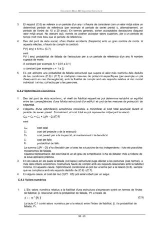 Documento Bàsic SE Seguridad Estructural
SE - 25
3 El requisit (C.6) es refereix a un període d'un any i s'hauria de considerar com un valor mitjà sobre un
determinat període de referència (per exemple el període de servei previst o, alternativament, un
període de l'ordre de 10 a 20 anys). En termes generals, serien acceptables desviacions d'aquest
valor mitjà anual. No obstant açò, només es podrien acceptar valors superiors, per a un període de
temps molt més breu que el període de referència.
4 Des del punt de vista social, s'han d'evitar accidents (freqüents) amb un gran nombre de morts. A
aquests efectes, s'haurà de complir la condició
P(f | any) ≤ A·N- (C.7)
sent
P(f | any) probabilitat de fallada de l'estructura per a un període de referència d'un any N nombre
suposat de morts
A constant (per exemple A = 0,01 a 0,1)
 constant (per exemple = 1 a 2)
5 Es pot admetre una probabilitat de fallada estructural que supera el valor més restrictiu dels deduïts
de les condicions (C.6) i (C.7) si s'adopten mesures de protecció específiques (per exemple un pla
d'evacuació en cas d'emergència), amb la finalitat de complir amb els requisits relatius al risc mortal
individual i el risc col·lectiu per a les persones.
C.4.2 Optimització econòmica
1 Des del punt de vista econòmic, el nivell de fiabilitat requerit es pot determinar establint un equilibri
entre les conseqüències d'una fallada estructural d'un edifici i el cost de les mesures de protecció i de
seguretat.
2 L'objectiu d'una optimització econòmica consisteix a minimitzar el cost total acumulat durant el
període de servei previst. Formalment, el cost total es pot representar mitjançant la relació
Ctot = Cb + Cm + (Pf · Cf )(C.8)
sent
Ctot cost total
Cb cost del projecte y de la execució
Cm cost previst per a la inspecció, al manteniment i la demolició
Cf cost del fallo
Pf probabilitat de fallo
La summa (Pf · Cf) s'ha d'establir per a totes les situacions de risc independents i tots els possibles
mecanismes de fallada.
Aquesta representació del cost total té un alt grau de simplificació i s'ha de detallar més a l'efecte de
la seua aplicació pràctica.
3 En els casos en els quals la fallada (col·lapse) estructural puga afectar a les persones (cas normal), a
més dels criteris econòmics, l'estructura haurà de complir amb els requisits relacionats amb la fiabilitat
mínima. En aquests casos, l'optimització condicional es pot dur a terme per a la relació (C.8), sempre
que es complisca amb els requisits deduïts de (C.6) i (C.7).
4 En alguns casos, el cost del risc ((Pf · Cf)) pot estar cobert per un segur.
C.4.3 Valors numèrics
1 L Els valors numèrics relatius a la fiabilitat d'una estructura s'expressen sovint en termes de l'índex
de fiabilitat, β, relacionat amb la probabilitat de fallada, Pf, a través de
- -1
Pf  (C.9)
La taula C.1 conté valors numèrics per a la relació entre l'índex de fiabilitat, β, i la probabilitat de
fallada, Pf .
 