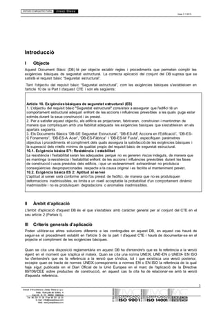 ESTUDI D’ARQUITECTURA Josep Blesa
Edició 2.11/2013
3
Estudi d’Arquitectura Josep Blesa s.l.p.u.
Avda. Marqués de Sotelo, 4
Esc.Int., 6, 15 46002, València
Tel. 96 351 01 39 / Fax 96 351 32 30
E-mail: info@josepblesa.com
Web: www.josepblesa.com
Introducció
I Objecte
Aquest Document Bàsic (DB) té per objecte establir regles i procediments que permeten complir les
exigències bàsiques de seguretat estructural. La correcta aplicació del conjunt del DB suposa que se
satisfà el requisit bàsic “Seguretat estructural”.
Tant l'objectiu del requisit bàsic “Seguretat estructural”, com les exigències bàsiques s'estableixen en
l'article 10 de la Part I d'aquest CTE i són els següents:
Article 10. Exigènciesbàsiques de seguretat estructural (ES)
1. L'objectiu del requisit bàsic "Seguretat estructural" consisteix a assegurar que l'edifici té un
comportament estructural adequat enfront de les accions i influències previsibles a les quals puga estar
sotmès durant la seua construcció i ús previst.
2. Per a satisfer aquest objectiu, els edificis es projectaran, fabricaran, construiran i mantindran de
manera que complisquen amb una fiabilitat adequada les exigències bàsiques que s'estableixen en els
apartats següents.
3. Els Documents Bàsics “DB-SE Seguretat Estructural”, “DB-ES-AE Accions en l'Edificació”, “DB-ES-
C Fonaments”, “DB-ES-A Acer”, “DB-ES-Fàbrica” i “DB-ES-M Fusta”, especifiquen paràmetres
objectius i procediments el compliment dels quals assegura la satisfacció de les exigències bàsiques i
la superació dels nivells mínims de qualitat propis del requisit bàsic de seguretat estructural.
10.1. Exigència bàsica S'1: Resistència i estabilitat
La resistència i l'estabilitat seran les adequades perquè no es generen riscos indeguts, de manera que
es mantinga la resistència i l'estabilitat enfront de les accions i influències previsibles durant les fases
de construcció i usos previstos dels edificis, i que un esdeveniment extraordinari no produïsca
conseqüències desproporcionades respecte a la causa original i es facilite el manteniment previst.
10.2. Exigència bàsica ES 2: Aptitud al servei
L'aptitud al servei serà conforme amb l'ús previst de l'edifici, de manera que no es produïsquen
deformacions inadmissibles, es limite a un nivell acceptable la probabilitat d'un comportament dinàmic
inadmissible i no es produïsquen degradacions o anomalies inadmissibles.
II Àmbit d’aplicació
L'àmbit d'aplicació d'aquest DB és el que s'estableix amb caràcter general per al conjunt del CTE en el
seu article 2 (Parteix I).
III Criteris generals d’aplicació
Poden utilitzar-se altres solucions diferents a les contingudes en aquest DB, en aquest cas haurà de
seguir-se el procediment establit en l'article 5 de la part I d'aquest CTE i haurà de documentar-se en el
projecte el compliment de les exigències bàsiques.
Quan se cita una disposició reglamentària en aquest DB ha d'entendre's que es fa referència a la versió
vigent en el moment que s'aplica el mateix. Quan se cita una norma UNEIX, UNE-EN o UNEIX- EN ISO
ha d'entendre's que es fa referència a la versió que s'indica, tot i que existisca una versió posterior,
excepte quan es tracte de normes UNEIX corresponents a normes EN o EN ISO la referència de la qual
haja sigut publicada en el Diari Oficial de la Unió Europea en el marc de l'aplicació de la Directiva
89/106/CEE sobre productes de construcció, en aquest cas la cita ha de relacionar-se amb la versió
d'aquesta referència.
 
