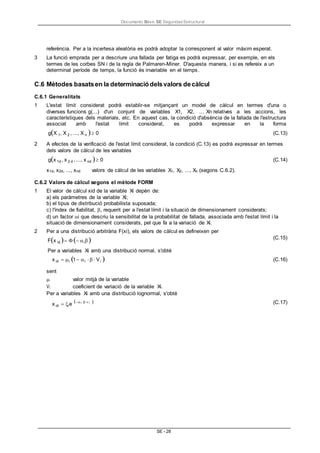 Documento Bàsic SE Seguridad Estructural
SE - 28
referència. Per a la incertesa aleatòria es podrà adoptar la corresponent al valor màxim esperat.
3 La funció emprada per a descriure una fallada per fatiga es podrà expressar, per exemple, en els
termes de les corbes SN i de la regla de Palmaren-Miner. D'aquesta manera, i si es refereix a un
determinat període de temps, la funció és invariable en el temps.
C.6 Mètodes basatsen la determinaciódelsvalors decàlcul
C.6.1 Generalitats
1 L'estat límit considerat podrà establir-se mitjançant un model de càlcul en termes d'una o
diverses funcions g(...) d'un conjunt de variables X1, X2, ... Xn relatives a les accions, les
característiques dels materials, etc. En aquest cas, la condició d'absència de la fallada de l'estructura
associat amb l'estat límit considerat, es podrà expressar en la forma
gX 1, X 2 , ..., X n 0 (C.13)
2 A efectes de la verificació de l'estat límit considerat, la condició (C.13) es podrà expressar en termes
dels valors de càlcul de les variables
gx 1d , x 2 d , ..., x nd 0
x1d, x2d, ..., xnd valors de càlcul de les variables X1, X2, ..., Xn (segons C.6.2).
(C.14)
C.6.2 Valors de càlcul segons el mètode FORM
1 El valor de càlcul xid de la variable Xi depèn de:
a) els paràmetres de la variable Xi;
b) el tipus de distribució probabilista suposada;
c) l'índex de fiabilitat, , requerit per a l'estat límit i la situació de dimensionament considerats;
d) un factor i que descriu la sensibilitat de la probabilitat de fallada, associada amb l'estat límit i la
situació de dimensionament considerats, pel que fa a la variació de Xi.
2 Per a una distribució arbitrària F(xi), els valors de càlcul es defineixen per
Fx id i
Per a variables Xi amb una distribució normal, s'obté
(C.15)
x id i 1i Vi  (C.16)
sent
i valor mitjà de la variable
Vi coeficient de variació de la variable Xi.
Per a variables Xi amb una distribució lognormal, s'obté
x id ie

i i  (C.17)
 