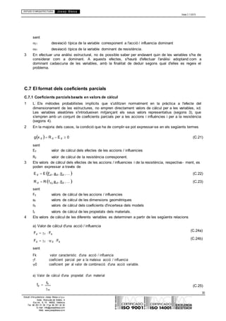 ESTUDI D’ARQUITECTURA Josep Blesa
Edició 2.11/2013
30
Estudi d’Arquitectura Josep Blesa s.l.p.u.
Avda. Marqués de Sotelo, 4
Esc.Int., 6, 15 46002, València
Tel. 96 351 01 39 / Fax 96 351 32 30
E-mail: info@josepblesa.com
Web: www.josepblesa.com
f
sent
E1 desviació típica de la variable corresponent a l'acció / influencia dominant
R1 desviació típica de la variable dominant de resistència.
3 En efectuar una anàlisi estructural, no és possible saber per endavant quin de les variables s'ha de
considerar com a dominant. A aquests efectes, s'haurà d'efectuar l'anàlisi adoptand com a
dominant cadascuna de les variables, amb la finalitat de deduir segons qual d'elles es regeix el
problema.
C.7 El format dels coeficients parcials
C.7.1 Coeficients parcialsbasats en valors de càlcul
1 L Els mètodes probabilistes implícits que s'utilitzen normalment en la pràctica a l'efecte del
dimensionament de les estructures, no empren directament valors de càlcul per a les variables, xd.
Les variables aleatòries s'introdueixen mitjançant els seus valors representatius (segons 3), que
s'empren amb un conjunt de coeficients parcials per a les accions i influències i per a la resistència
(segons 4).
2 En la majoria dels casos, la condició que ha de complir-se pot expressar-se en els següents termes
gx d R d E d 0
sent
Ed valor de càlcul dels efectes de les accions / influencies
Rd valor de càlcul de la resistència corresponent.
(C.21)
3 Els valors de càlcul dels efectes de les accions / influencies i de la resistència, respectiva- ment, es
poden expressar a través de
E d E Fd , ad , d , ... 
R d R fd , a d , d , ... 
sent
Fd valors de càlcul de les accions / influencies
ad valors de càlcul de les dimensions geomètriques
d valors de càlcul dels coeficients d'incertesa dels models
fd valors de càlcul de les propietats dels materials.
(C.22)
(C.23)
4 Els valors de càlcul de les diferents variables es determinen a partir de les següents relacions
a) Valor de càlcul d'una acció / influencia
Fd f Fk
Fd f 0 Fk
sent
Fk valor característic d'una acció / influencia
f coeficient parcial per a la mateixa acció / influencia
0 coeficient per al valor de combinació d'una acció variable.
a) Valor de càlcul d'una propietat d'un material
(C.24a)
(C.24b)
fd  k
m
(C.25)
 