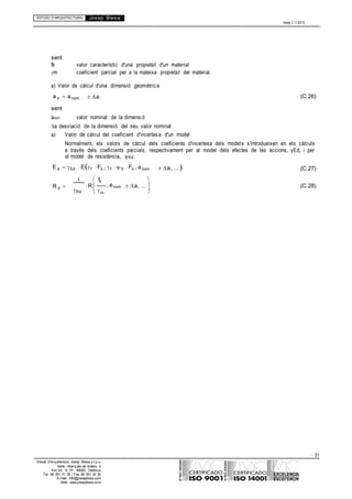 ESTUDI D’ARQUITECTURA Josep Blesa
Edició 2.11/2013
31
Estudi d’Arquitectura Josep Blesa s.l.p.u.
Avda. Marqués de Sotelo, 4
Esc.Int., 6, 15 46002, València
Tel. 96 351 01 39 / Fax 96 351 32 30
E-mail: info@josepblesa.com
Web: www.josepblesa.com

sent
fk valor característic d'una propietat d'un material
m coeficient parcial per a la mateixa propietat del material
a) Valor de càlcul d'una dimensió geomètrica
ad anom
sent
a (C.26)
anom valor nominal de la dimensió
a desviació de la dimensió del seu valor nominal
a) Valor de càlcul del coeficient d'incertesa d'un model
Normalment, els valors de càlcul dels coeficients d'incertesa dels models s'introdueixen en els càlculs
a través dels coeficients parcials, respectivament per al model dels efectes de les accions, γEd, i per
al model de resistència, γRd:
E d Ed Ef Fk , f 0 Fk , anom a, ... (C.27)
1 fk 
R d 
Rd
R 
m
, anom a, ... 

(C.28)
 