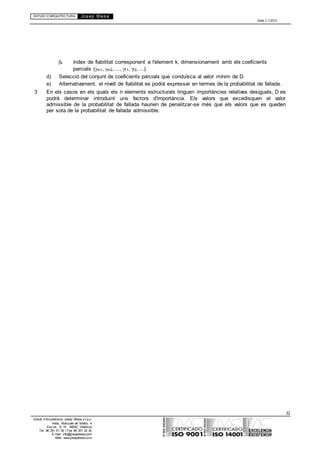 ESTUDI D’ARQUITECTURA Josep Blesa
Edició 2.11/2013
32
Estudi d’Arquitectura Josep Blesa s.l.p.u.
Avda. Marqués de Sotelo, 4
Esc.Int., 6, 15 46002, València
Tel. 96 351 01 39 / Fax 96 351 32 30
E-mail: info@josepblesa.com
Web: www.josepblesa.com
k índex de fiabilitat corresponent a l'element k, dimensionament amb els coeficients
parcials (m1, m2, ..., f 1, f2, ...).
d) Selecció del conjunt de coeficients parcials que conduïsca al valor mínim de D.
e) Alternativament, el nivell de fiabilitat es podrà expressar en termes de la probabilitat de fallada.
3 En els casos en els quals els n elements estructurals tinguen importàncies relatives desiguals, D es
podrà determinar introduint uns factors d'importància. Els valors que excedisquen el valor
admissible de la probabilitat de fallada haurien de penalitzar-se més que els valors que es queden
per sota de la probabilitat de fallada admissible.
 