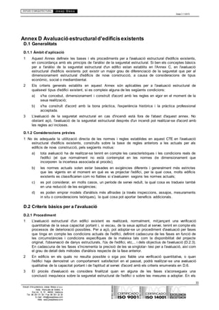 ESTUDI D’ARQUITECTURA Josep Blesa
Edició 2.11/2013
33
Estudi d’Arquitectura Josep Blesa s.l.p.u.
Avda. Marqués de Sotelo, 4
Esc.Int., 6, 15 46002, València
Tel. 96 351 01 39 / Fax 96 351 32 30
E-mail: info@josepblesa.com
Web: www.josepblesa.com
Annex D Avaluació estructurald'edificisexistents
D.1 Generalitats
D.1.1 Àmbit d’aplicació
1 Aquest Annex defineix les bases i els procediments per a l'avaluació estructural d'edificis existents,
en concordança amb els principis de l'anàlisi de la seguretat estructural. Si ben els conceptes bàsics
per a l'anàlisi de la seguretat estructural d'un edifici estan establits en l'Annex C, en l'avaluació
estructural d'edificis existents pot existir un major grau de diferenciació de la seguretat que per al
dimensionament estructural d'edificis de nova construcció, a causa de consideracions de tipus
econòmic, social o mediambiental.
2 Els criteris generals establits en aquest Annex són aplicables per a l'avaluació estructural de
qualsevol tipus d'edifici existent, si es compleix alguna de les següents condicions:
a) s'ha concebut, dimensionament i construït d'acord amb les regles en vigor en el moment de la
seua realització;
b) s'ha construït d'acord amb la bona pràctica, l'experiència històrica i la pràctica professional
acceptada.
3 L'avaluació de la seguretat estructural en cas d'incendi està fora de l'abast d'aquest annex. No
obstant açò, l'avaluació de la seguretat estructural després d'un incendi pot realitzar-se d'acord amb
les regles ací incloses.
D.1.2 Consideracions prèvies
1 No és adequada la utilització directa de les normes i regles establides en aquest CTE en l'avaluació
estructural d'edificis existents, construïts sobre la base de regles anteriors a les actuals per als
edificis de nova construcció, pels següents motius:
a) tota avaluació ha de realitzar-se tenint en compte les característiques i les condicions reals de
l'edifici (el que normalment no està contemplat en les normes de dimensionament que
incorporen la incertesa associada al procés);
b) les normes actuals solen estar basades en exigències diferents i generalment més estrictes
que les vigents en el moment en què es va projectar l'edifici, per la qual cosa, molts edificis
existents es classificarien com no fiables si s'avaluaren segons les normes actuals;
c) es pot considerar, en molts casos, un període de servei reduït, la qual cosa es tradueix també
en una reducció de les exigències;
d) es poden emprar models d'anàlisis més afinades (a través inspeccions, assajos, mesuraments
in situ o consideracions teòriques), la qual cosa pot aportar beneficis addicionals.
D.2 Criteris bàsics per a l'avaluació
D.2.1 Procediment
1 L'avaluació estructural d'un edifici existent es realitzarà, normalment, mitjançant una verificació
quantitativa de la seua capacitat portant i, si escau, de la seua aptitud al servei, tenint en compte els
processos de deterioració possibles. Per a açò, pot adoptar-se un procediment d'avaluació per fases
que tinga en compte les condicions actuals de l'edifici, definint cadascuna de les fases en funció de
les circumstàncies i condicions específiques de la mateixa tals com la disponibilitat del projecte
original, l'observació de danys estructurals, l'ús de l'edifici, etc,.. i dels objectius de l'avaluació (D.2.3).
En cadascuna de les fases s'incrementa la precisió de les va singlotar- tesi per a l'avaluació, així com
el grau de detall dels mètodes d'anàlisis respecte de la fase anterior.
2 En edificis en els quals no resulta possible o siga poc fiable una verificació quantitativa, o quan
l'edifici haja demostrat un comportament satisfactori en el passat, podrà realitzar-se una avaluació
qualitativa de la capacitat portant i de l'aptitud al servei d'acord amb els criteris enumerats en D.6.
3 El procés d'avaluació es considera finalitzat quan en alguna de les fases s'aconsegueix una
conclusió inequívoca sobre la seguretat estructural de l'edifici o sobre les mesures a adoptar. En els
 