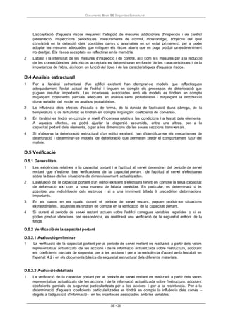 Documento Bàsic SE Seguridad Estructural
SE - 36
L'acceptació d'aquests riscos requereix l'adopció de mesures addicionals d'inspecció i de control
(observació, inspeccions periòdiques, mesuraments de control, monitoratge), l'objectiu del qual
consistirà en la detecció dels possibles danys o anomalies en un estat primerenc, per a poder
adoptar les mesures adequades que mitiguen els riscos abans que es puga produir un esdeveniment
no desitjat. Els riscos acceptats es reflectiran en la memòria.
2 L'abast i la intensitat de les mesures d'inspecció i de control, així com les mesures per a la reducció
de les conseqüències dels riscos acceptats es determinaran en funció de les característiques i de la
importància de l'obra, així com en funció del tipus i de les característiques d'aquests riscos.
D.4 Anàlisis estructural
1 Per a l'anàlisi estructural d'un edifici existent han d'emprar-se models que reflectisquen
adequadament l'estat actual de l'edifici i tinguen en compte els processos de deterioració que
puguen resultar importants. Les incerteses associades amb els models es tindran en compte
mitjançant coeficients parcials adequats en anàlisis semi probabilistes i mitjançant la introducció
d'una variable del model en anàlisis probabilistes.
2 La influència dels efectes d'escala o de forma, de la durada de l'aplicació d'una càrrega, de la
temperatura o de la humitat es tindran en compte mitjançant coeficients de conversió.
3 En l'anàlisi es tindrà en compte el nivell d'incertesa relatiu a les condicions i a l'estat dels elements.
A aquests efectes, es podrà ajustar la dispersió assumida, entre uns altres, per a la
capacitat portant dels elements, o per a les dimensions de les seues seccions transversals.
4 Si s'observa la deterioració estructural d'un edifici existent, han d'identificar-se els mecanismes de
deterioració i determinar-se models de deterioració que permeten predir el comportament futur del
mateix.
D.5 Verificació
D.5.1 Generalitats
1 Les exigències relatives a la capacitat portant i a l'aptitud al servei dependran del període de servei
restant que s'estime. Les verificacions de la capacitat portant i de l'aptitud al servei s'efectuaran
sobre la base de les situacions de dimensionament actualitzades.
2 L'avaluació de la capacitat portant d'un edifici existent s'efectuarà tenint en compte la seua capacitat
de deformació així com la seua manera de fallada previsible. En particular, es determinarà si és
possible una redistribució dels esforços i si a una imminent fallada li precedirien deformacions
importants.
3 En els casos en els quals, durant el període de servei restant, puguen produir-se situacions
extraordinàries, aquestes es tindran en compte en la verificació de la capacitat portant.
4 Si durant el període de servei restant actuen sobre l'edifici carregues variables repetides o si es
poden produir vibracions per ressonància, es realitzarà una verificació de la seguretat enfront de la
fatiga.
D.5.2 Verificació de la capacitat portant
D.5.2.1 Avaluació preliminar
1 La verificació de la capacitat portant per al període de servei restant es realitzarà a partir dels valors
representatius actualitzats de les accions i de la informació actualitzada sobre l'estructura, adoptant
els coeficients parcials de seguretat per a les accions i per a la resistència d'acord amb l'establit en
l'apartat 4.2 i en els documents bàsics de seguretat estructural dels diferents materials.
D.5.2.2 Avaluació detallada
1 La verificació de la capacitat portant per al període de servei restant es realitzarà a partir dels valors
representatius actualitzats de les accions i de la informació actualitzada sobre l'estructura, adoptant
coeficients parcials de seguretat particularitzats per a les accions i per a la resistència. Per a la
determinació d'aquests coeficients particularitzades es tindrà en compte la influència dels canvis –
deguts a l'adquisició d'informació– en les incerteses associades amb les variables.
 
