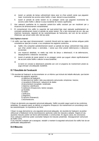 Documento Bàsic SE Seguridad Estructural
SE - 38
e) durant un període de temps suficientment deixe anar no s'han produït canvis que pogueren
haver incrementat les accions sobre l'edifici o haver afectat la seua durabilitat;
f) durant el període de servei restant no es prevegen canvis que pogueren incrementar les
accions sobre l'edifici o afectar la seua durabilitat de manera significativa.
2 Una avaluació qualitativa de la capacitat portant d'un edifici existent pot ser insuficient per a
situacions de dimensionament extraordinàries.
3 El comportament d'un edifici la capacitat del qual portant haja sigut avaluada qualitativament es
controlarà periòdicament durant el període de servei restant. Per a açò s'empraren els em- déu que
s'estimen necessaris, depenent de les característiques de l'estructura, així com de les accions i
influències que actuen sobre ella i del seu estat.
D.6.2 Aptitud al servei
1 Un edifici que haja sigut dimensionament i construït d'acord amb les regles de normes antigues podrà
considerar-se apte per al servei, si es compleixen les següents condicions:
a) l'edifici s'ha comportat satisfactòriament durant un període de temps suficientment llarg sense
que s'han produït danys o anomalies, i sense que s'han produït deformacions o vibracions
excessives;
b) una inspecció detallada, no revela cap indici de danys o deterioració, ni de deformacions,
desplaçaments o vibracions excessives;
c) durant el període de servei restant no es prevegen canvis que puguen alterar significativament
les accions sobre l'edifici o afectar la seua durabilitat;
d)
d) tenint en compte la deterioració previsible així com el programa de manteniment previst es
puga anticipar una adequada durabilitat.
D.7 Resultats de l'avaluació
1 Els resultats de l'avaluació es documentaran en un informe que inclourà els treballs efectuats, que tracten
almenys els següents aspectes:
a) objectius de l'avaluació;
b) descripció de l'edifici i dels seus elements estructurals; símptomes i lesions;
c) recopilació d'informació i adquisició de dades:
d) documentació recopilada i analitzada;
i) objectius i planificació;
f) realització d'inspeccions, tastos i assajos;
g) resultats;
h) anàlisi;
i) verificació;
j) diagnòstic;
k) opcions d'intervenció;
l) recomanacions.
2 Quan es demostre una seguretat estructural adequada, l'edifici es podrà seguir usant en les condicions
establides. En aquests casos, es definirà un programa d'inspecció i de manteniment en concordança amb
les característiques i la importància de l'obra.
3 Quan no puga demostrar-se una seguretat estructural adequada, els resultats de l'avaluació es podran
utilitzar per a l'elaboració de les recomanacions oportunes sobre les mesures a adoptar. Segons el cas,
aquestes mesures podran ser tècnic-administratives o constructives. En alguns casos, les conclusions
d'una avaluació preliminar poden aconsellar l'adopció de mesures preventives d'assegurament estructural
de l'edifici (D.8).
4 Les mesures a adoptar per a assegurar, restablir o mantenir la seguretat estructural d'un edifici han de ser
planificades adequadament.
D.8 Mesures
 