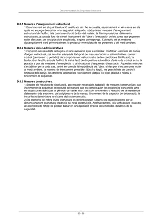 Documento Bàsic SE Seguridad Estructural
SE - 39
D.8.1 Mesures d'assegurament estructural
1 En el moment en el qual l'avaluació realitzada així ho aconsella, especialment en els casos en els
quals no es puga demostrar una seguretat adequada, s'adoptaran mesures d'assegurament
estructural de l'edifici, tals com la restricció de l'ús del mateix, la fitació provisional d'elements
estructurals, la posada fora de servei i tancament de l'obra o l'evacuació de les zones que pogueren
estar afectades per una possible ensulsiada, segons corresponga. L'objectiu de les mesures
d'assegurament serà primordialment la protecció immediata de les persones o del medi ambient.
D.8.2 Mesures tècnic-administratives
1 En funció dels resultats obtinguts en una avaluació i per a controlar, modificar o atenuar els riscos
d'origen estructural, pot resultar adequada l'adopció de mesures tècnic – administratives com el
control (permanent o periòdic) del comportament estructural o de les condicions d'utilització, la
limitació en la utilització de l'edifici, la instal·lació de dispositius automàtics d'avís o de control actiu, la
posada a punt de mesures d'emergència o la introducció d'esquemes d'evacuació. Aquestes mesures
s'establiran per a cada cas, tenint en compte la importància de l'obra, el risc per a les persones o per
al medi ambient, la manera de trencament previsible (dúctil o fràgil), les possibilitats de control i
limitació dels danys, les diferents alternatives tècnicament viables i el cost absolut o relatiu a
l'increment de seguretat.
D.8.3 Mesures constructives.
1 Segons els resultats de l'avaluació, pot resultar necessària l'adopció de mesures constructives que
incrementen la seguretat estructural de manera que es complisquen les exigències concordes amb
els objectius establits per al període de servei futur, tals com l'increment o reducció de la resistència
d'elements o de seccions, de la rigidesa o de la massa, l'increment de la capacitat de deformació, la
instal·lació d'amortidors o el canvi del sistema estàtic.
2 Els elements de reforç d'una estructura es dimensionaran segons les especificacions per al
dimensionament estructural d'edificis de nova construcció. Alternativament, les verificacions relatives
als elements de reforç es podran basar en una aplicació directa dels mètodes d'anàlisis de la
seguretat.
 