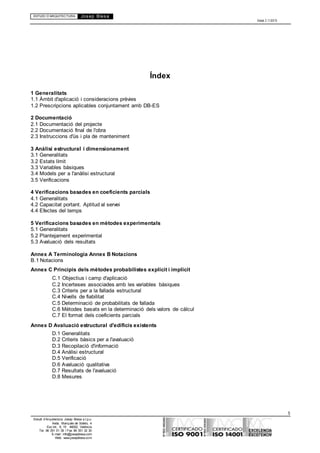 ESTUDI D’ARQUITECTURA Josep Blesa
Edició 2.11/2013
5
Estudi d’Arquitectura Josep Blesa s.l.p.u.
Avda. Marqués de Sotelo, 4
Esc.Int., 6, 15 46002, València
Tel. 96 351 01 39 / Fax 96 351 32 30
E-mail: info@josepblesa.com
Web: www.josepblesa.com
Índex
1 Generalitats
1.1 Àmbit d'aplicació i consideracions prèvies
1.2 Prescripcions aplicables conjuntament amb DB-ES
2 Documentació
2.1 Documentació del projecte
2.2 Documentació final de l'obra
2.3 Instruccions d'ús i pla de manteniment
3 Anàlisi estructural i dimensionament
3.1 Generalitats
3.2 Estats límit
3.3 Variables bàsiques
3.4 Models per a l'anàlisi estructural
3.5 Verificacions
4 Verificacions basades en coeficients parcials
4.1 Generalitats
4.2 Capacitat portant. Aptitud al servei
4.4 Efectes del temps
5 Verificacions basades en mètodes experimentals
5.1 Generalitats
5.2 Plantejament experimental
5.3 Avaluació dels resultats
Annex A Terminologia Annex B Notacions
B.1 Notacions
Annex C Principis dels mètodes probabilistes explícit i implícit
C.1 Objectius i camp d'aplicació
C.2 Incerteses associades amb les variables bàsiques
C.3 Criteris per a la fallada estructural
C.4 Nivells de fiabilitat
C.5 Determinació de probabilitats de fallada
C.6 Mètodes basats en la determinació dels valors de càlcul
C.7 El format dels coeficients parcials
Annex D Avaluació estructural d'edificis existents
D.1 Generalitats
D.2 Criteris bàsics per a l'avaluació
D.3 Recopilació d'informació
D.4 Anàlisi estructural
D.5 Verificació
D.6 Avaluació qualitativa
D.7 Resultats de l'avaluació
D.8 Mesures
 