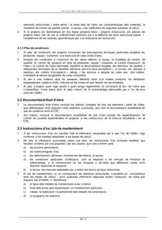 Document Bàsic SE Seguretat Estructural
SE - 3
elements estructurals i entre estos i la resta dels de l’obra, les característiques dels materials, la
modalitat de control de qualitat previst, si escau, i els coeficients de seguretat adoptats al càlcul.
3 Si el projecto és desenvolupa en dos fases (projecte bàsic i projecto d’execució), els plànols del
projecto bàsic han de ser el suficientment precisos per a la definició del tipus estructural previst i
l’establiment de les reserves geomètriques per a la realització de l’estructura.
2.1.3 Plec de condicions
1 Al plec de condicions del projecte s’inclouran les prescripcions tècniques particulars exigibles als
productes, equips i sistemes i a la execució de cada unitat d’obra.
2 Inclourà les condicions a l’execució de les obres definint, si escau, la modalitat de control de
qualitat, el control de recepció en obra de productes, equips i sistemes, el control d’execució de
l’obra i el control de l’obra terminada, establint la documentació exigible, els distintius de qualitat o
avaluacions tècniques de la idoneïtat admesos per a la seua acceptació i, si escau, els assajos a
realitzar, els criteris d’acceptació i rebuig, i les accions a adoptar en cada cas. Així mateix,
s’establirà el termini de garantia de cada component.
3 Si per a una mateixa obra és preveuen diferents tipus d’un mateix producte, és detallaran
separadament cadascú d’ells, indicant-se les zones en que hauran de ser empleats.
4 Al plec s’exigirà, quan siga oportú o quan estiga reglamentat, la col·locació al lloc de l’obra que
s’especifiqui, d’una placa amb el valor màxim de la sobrecàrrega admissible per a l’ús de eixa
zona de l’edifici.
2.2 Documentació final d’obra
1 La documentació final d’obra inclourà los plànols complets de tots els elements i parts de l’obra,
que reflectisquen amb precisió l’obra realment construïda, així com la documentació acreditativa de
que es conforme amb el CTE.
2 Així mateix, inclourà la documentació acreditativa de que s’han complit les especificacions de
control de qualitat especificades al projecte, a les instruccions de la direcció facultativa i en el
CTE.
2.3 Instruccions d’ús i pla de manteniment
1 A les instruccions d’ús és recollirà tota la informació necessària per a que l’ús de l’edifici siga
conforme a les hipòtesi adoptades a les bases de càlcul.
2 De tota la informació acumulada sobre una obra, les instruccions d’ús inclouran aquelles que
resulten d’interès per a la propietat i per als usuaris, que com a mínim serà:
a) les accions permanents;
b) les sobrecàrregues d’ús;
c) les deformacions admeses, incloses les del terreny, si escau;
d) les condicions particulars d’utilització, com el respecte a les senyals de limitació de
sobrecàrrega, o el manteniment de les marques o bol·lards que defineixen zones amb
requisits especials al respecte;
e) si escau, les mesures adoptades per a reduir els riscos de tipus estructural.
3 El pla de manteniment, en el corresponent als elements estructurals, s’establirà en concordança
amb les bases de càlcul i amb qualsevol informació adquirida durant l’execució de l’obra que
poguera ser d’interès, s’ identificarà:
a) el tipus dels treballs de manteniment a dur a terme;
b) llista dels punts que requerisquen un manteniment particular;
c) l’abast, la realització i la periodicitat dels treballs de conservació;
d) un programa de revisions.
 