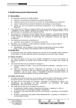 ESTUDI D’ARQUITECTURA Josep Blesa
Edició 2.11/2013
4
Estudi d’Arquitectura Josep Blesa s.l.p.u.
Avda. Marqués de Sotelo, 4
Esc.Int., 6, 15 46002, València
Tel. 96 351 01 39 / Fax 96 351 32 30
E-mail: info@josepblesa.com
Web: www.josepblesa.com
3 Anàlisiestructural idimensionat
3.1 Generalitats
1 La comprovació estructural d’un edifici requereix:
a) determinar les situacions de dimensionat que resulten determinants;
b) establir les accions que ha de tenir-se en compte i els models adequats per a l’estructura;
c) realitzar l’anàlisi estructural, adoptant mètodes de càlcul adequats a cada problema;
d) verificar que, per a les situacions de dimensionat corresponents, no és sobrepassen els
estats límit.
2 A les verificacions és tindran en compte els efectes del pas del temps (accions químiques, físiques
i biològiques; accions variables repetides) que puguen incidir en la capacitat portant o en la
aptitud al servei, en concordança amb el període de servei.
3 Les situacions de dimensionat han de englobar totes les condicions i circumstàncies previsibles
durant l’execució i la utilització de l’obra, tenint en compte la diferent probabilitat de cada una. Per
a cada situació de dimensionat, es determinaran les combinacions d’accions que hagen de
considerar-se.
4 Les situacions de dimensionat es classifiquen en :
a) persistents, que es refereixen a les condicions normals d’ús;
b) transitòries, que es refereixen a unes condiciones aplicables durant un temps limitat (no
s’inclouen les accions accidentals);
c) extraordinàries, que es refereixen a unes condicions excepcionals en las que es puguen
trobar, o a las que puguen estar exposades l’edifici (accions accidentals).
3.2 Estats límit
1 Es denominen estats límit aquelles situacions per a les que, de ser superades, poden considerar-
se que l’edifici no compleix algun dels requisits estructurals per a les que ha sigut concebuts.
3.2.1 Estats límit últims
1 Els estats límit últims són els que, de ser superats, constitueixen un risc per a les persones, ja
siga perquè produeixen una posada fora de servei de l’edifici o el col·lapse total o parcial del
mateix.
2 Com estats límit últims han de considerar-se els deguts a:
a) pèrdua de l’equilibri de l’edifici, o d’una part estructuralment independent, considerant com un
cos rígid;
b) fallida per deformació excessiva, transformació de l’estructura o de part d’ella en un
mecanisme, trencament dels seus elements estructurals (inclosos els recolzaments i la
cimentació) o de les seues unions, o inestabilitat de elements estructurals incloent els
originats per efectes dependents del temps (corrosió, fatiga).
3.2.2 Estats límit de servei
1 Els estats límit de servei són els que, de ser superats, afecten al confort i el benestar dels usuaris o
de terceres persones, el correcte funcionament de l’edifici o a l’aparença de la construcció.
2 Els estats límit de servei poden ser reversibles i irreversibles. La reversibilitat es refereix a les
conseqüències que excedisquen els límits especificats com admissibles, una vegada
desaparegudes les accions que les han produït.
3 Com estats límit de servir han de considerar-se els relatius a:
a) les deformacions (fletxes, seients o desplomes) que afecten a l’aparença de l’obra, al
confort dels usuaris, o al funcionament d’equips i instal·lacions;
b) les vibracions que causen una falta de confort de las persones, o que afecten a la funcionalitat
de l’obra;
c) els danys o el deterioració que puguen afectar desfavorablement a l’aparença, a la durabilitat o
a la funcionalitat de l’obra.
 