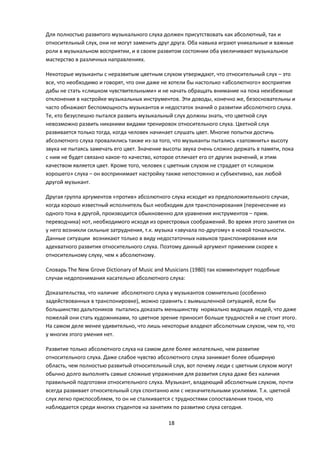 Для полностью развитого музыкального слуха должен присутствовать как абсолютный, так и
относительный слух, они не могут заменить друг друга. Оба навыка играют уникальные и важные
роли в музыкальном восприятии, и в своем развитом состоянии оба увеличивают музыкальное
мастерство в различных направлениях.

Некоторые музыканты с неразвитым цветным слухом утверждают, что относительный слух – это
все, что необходимо и говорят, что они даже не хотели бы настолько «абсолютного» восприятия
дабы не стать «слишком чувствительными» и не начать обращать внимание на пока неизбежные
отклонения в настройке музыкальных инструментов. Эти доводы, конечно же, безосновательны и
часто обнажают беспомощность музыкантов и недостаток знаний о развитии абсолютного слуха.
Те, кто безуспешно пытался развить музыкальный слух должны знать, что цветной слух
невозможно развить никакими видами тренировок относительного слуха. Цветной слух
развивается только тогда, когда человек начинает слушать цвет. Многие попытки достичь
абсолютного слуха провалились также из-за того, что музыканты пытались «запомнить» высоту
звука не пытаясь замечать его цвет. Значение высоты звука очень сложно держать в памяти, пока
с ним не будет связано какое-то качество, которое отличает его от других значений, и этим
качеством является цвет. Кроме того, человек с цветным слухом не страдает от «слишком
хорошего» слуха – он воспринимает настройку также непостоянно и субъективно, как любой
другой музыкант.

Другая группа аргументов «против» абсолютного слуха исходит из предположительного случая,
когда хорошо известный исполнитель был необходим для транспонирования (перенесение из
одного тона в другой, производится обыкновенно для уравнения инструментов – прим.
переводчика) нот, необходимого исходя из оркестровых соображений. Во время этого занятия он
у него возникли сильные затруднения, т.к. музыка «звучала по-другому» в новой тональности.
Данные ситуации возникают только в виду недостаточных навыков транспонирования или
адекватного развития относительного слуха. Поэтому данный аргумент применим скорее к
относительному слуху, чем к абсолютному.

Словарь The New Grove Dictionary of Music and Musicians (1980) так комментирует подобные
случаи недопонимания касательно абсолютного слуха:

Доказательства, что наличие абсолютного слуха у музыкантов сомнительно (особенно
задействованных в транспонировке), можно сравнить с вымышленной ситуацией, если бы
большинство дальтоников пытались доказать меньшинству нормально видящих людей, что даже
пожелай они стать художниками, то цветное зрение приносит больше трудностей и не стоит этого.
На самом деле менее удивительно, что лишь некоторые владеют абсолютным слухом, чем то, что
у многих этого умения нет.

Развитие только абсолютного слуха на самом деле более желательно, чем развитие
относительного слуха. Даже слабое чувство абсолютного слуха занимает более обширную
область, чем полностью развитый относительный слух, вот почему люди с цветным слухом могут
обычно долго выполнять самые сложные упражнения для развития слуха даже без наличия
правильной подготовки относительного слуха. Музыкант, владеющий абсолютным слухом, почти
всегда развивает относительный слух спонтанно или с незначительными усилиями. Т.к. цветной
слух легко приспособляем, то он не сталкивается с трудностями сопоставления тонов, что
наблюдается среди многих студентов на занятиях по развитию слуха сегодня.

                                              18
 