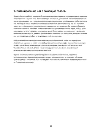 9. Интонирование нот с помощью голоса.
Псевдо абсолютный слух иногда особенно развит среди музыкантов, полагающихся на вокальное
интонирование в оценке тона. Хорошо овладев вокальным диапазоном, становится возможным
научиться оценивать тон в сравнении с голосовым напряжением необходимым, чтобы повторить
его. Некоторые певцы могут настолько хорошо отработать данную технику, что она перестает
зависеть от изменения состояния вокального механизма в течении дня. Вы наверно обращали
внимание насколько легче петь в низком регистре сразу после просыпания утром, иногда даже
можно достичь того, что просто невозможно днем. Ориентировка на голос может становиться
обманчивой очень просто, даже по причине смены состояния или настроения, как долго человек
пел или говорил до, или был ли он уставшим либо энергичным.

Определение нот с помощью голоса является достаточно точным, чтобы его перепутать с
абсолютным слухом и не имеет ничего общего с цветовым слухом. Для музыкантов, желающих
развить цветной слух важно не пристраститься слишком к данному способу анализа тонов.
Человека тяжело избавить от этой «палочки-выручалочки», она очень сильно мешает
сконцентрироваться на настоящем цветном слухе.

Однако вокалисты, которые уже как-то развили вышеописанное умение, не должны
разочаровываться. Умение анализировать звуки с помощью голоса не помешает обучению
цветному слуху в том случае, если вы не будете использовать «эти трюки» во время упражнений
по Технике цветного слуха.




                                             23
 