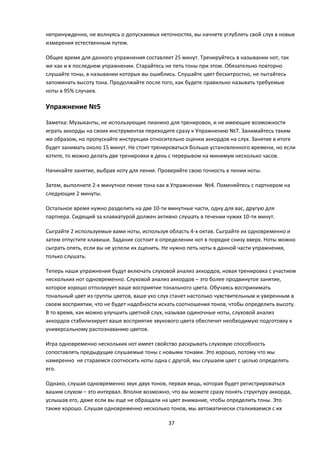 непринужденно, не волнуясь о допускаемых неточностях, вы начнете углублять свой слух в новые
измерения естественным путем.

Общее время для данного упражнения составляет 25 минут. Тренируйтесь в назывании нот, так
же как и в последнем упражнении. Старайтесь не петь тоны при этом. Обязательно повторно
слушайте тоны, в назывании которых вы ошиблись. Слушайте цвет бесхитростно, не пытайтесь
запоминать высоту тона. Продолжайте после того, как будете правильно называть требуемые
ноты в 95% случаев.

Упражнение №5

Заметка: Музыканты, не использующие пианино для тренировок, и не имеющие возможности
играть аккорды на своих инструментах переходите сразу к Упражнению №7. Занимайтесь таким
же образом, но пропускайте инструкции относительно оценки аккордов на слух. Занятие в итоге
будет занимать около 15 минут. Не стоит тренироваться больше установленного времени, но если
хотите, то можно делать две тренировки в день с перерывом на минимум несколько часов.

Начинайте занятие, выбрав ноту для пения. Проверяйте свою точность в пении ноты.

Затем, выполните 2-х минутное пение тона как в Упражнении №4. Поменяйтесь с партнером на
следующие 2 минуты.

Остальное время нужно разделить на две 10-ти минутные части, одну для вас, другую для
партнера. Сидящий за клавиатурой должен активно слушать в течении чужих 10-ти минут.

Сыграйте 2 используемые вами ноты, используя область 4-х октав. Сыграйте их одновременно и
затем отпустите клавиши. Задание состоит в определении нот в порядке снизу вверх. Ноты можно
сыграть опять, если вы не успели их оценить. Не нужно петь ноты в данной части упражнения,
только слушать.

Теперь наши упражнения будут включать слуховой анализ аккордов, новая тренировка с участием
нескольких нот одновременно. Слуховой анализ аккордов – это более продвинутое занятие,
которое хорошо отполирует ваше восприятие тонального цвета. Обучаясь воспринимать
тональный цвет из группы цветов, ваше ухо слух станет настолько чувствительным и уверенным в
своем восприятии, что не будет надобности искать соотношения тонов, чтобы определить высоту.
В то время, как можно улучшить цветной слух, называя одиночные ноты, слуховой анализ
аккордов стабилизирует ваше восприятие звукового цвета обеспечит необходимую подготовку к
универсальному распознаванию цветов.

Игра одновременно нескольких нот имеет свойство раскрывать слуховую способность
сопоставлять предыдущие слушаемые тоны с новыми тонами. Это хорошо, потому что мы
намеренно не стараемся соотносить ноты одна с другой, мы слушаем цвет с целью определять
его.

Однако, слушая одновременно звук двух тонов, первая вещь, которая будет регистрироваться
вашим слухом – это интервал. Вполне возможно, что вы можете сразу понять структуру аккорда,
услышав его, даже если вы еще не обращали на цвет внимание, чтобы определить тоны. Это
также хорошо. Слушая одновременно несколько тонов, мы автоматически сталкиваемся с их

                                             37
 