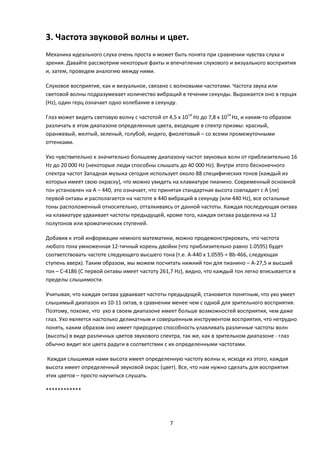3. Частота звуковой волны и цвет.
Механика идеального слуха очень проста и может быть понята при сравнении чувства слуха и
зрения. Давайте рассмотрим некоторые факты и впечатления слухового и визуального восприятия
и, затем, проведем аналогию между ними.

Слуховое восприятие, как и визуальное, связано с волновыми частотами. Частота звука или
световой волны подразумевает количество вибраций в течении секунды. Выражается оно в герцах
(Hz), один герц означает одно колебание в секунду.

Глаз может видеть световую волну с частотой от 4,5 х 1014 Hz до 7,8 х 1014 Hz, и каким-то образом
различать в этом диапазоне определенные цвета, входящие в спектр призмы: красный,
оранжевый, желтый, зеленый, голубой, индиго, фиолетовый – со всеми промежуточными
оттенками.

Ухо чувствительно к значительно большему диапазону частот звуковых волн от приблизительно 16
Hz до 20 000 Hz (некоторые люди способны слышать до 40 000 Hz). Внутри этого бесконечного
спектра частот Западная музыка сегодня использует около 88 специфических тонов (каждый из
которых имеет свою окраску), что можно увидеть на клавиатуре пианино. Современный основной
тон установлен на А – 440, это означает, что принятая стандартная высота совпадает с А (ля)
первой октавы и располагается на частоте в 440 вибраций в секунду (или 440 Hz), все остальные
тоны расположенный относительно, отталкиваясь от данной частоты. Каждая последующая октава
на клавиатуре удваивает частоты предыдущей, кроме того, каждая октава разделена на 12
полутонов или хроматических ступеней.

Добавив к этой информации немного математики, можно продемонстрировать, что частота
любого тона умноженная 12-тичный корень двойки (что приблизительно равно 1.0595) будет
соответствовать частоте следующего высшего тона (т.е. А-440 х 1.0595 = Bb-466, следующая
ступень вверх). Таким образом, мы можем посчитать нижний тон для пианино – А-27,5 и высший
тон – С-4186 (С первой октавы имеет частоту 261,7 Hz), видно, что каждый тон легко вписывается в
пределы слышимости.

Учитывая, что каждая октава удваивает частоты предыдущей, становится понятным, что ухо умеет
слышимый диапазон из 10-11 октав, в сравнении менее чем с одной для зрительного восприятия.
Поэтому, похоже, что ухо в своем диапазоне имеет больше возможностей восприятия, чем даже
глаз. Ухо является настолько деликатным и совершенным инструментом восприятия, что нетрудно
понять, каким образом оно имеет природную способность улавливать различные частоты волн
(высоты) в виде различных цветов звукового спектра, так же, как в зрительном диапазоне - глаз
обычно видит все цвета радуги в соответствии с их определенными частотами.

 Каждая слышимая нами высота имеет определенную частоту волны и, исходя из этого, каждая
высота имеет определенный звуковой окрас (цвет). Все, что нам нужно сделать для восприятия
этих цветов – просто научиться слушать.

************




                                                 7
 