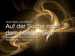 Social Media in der Werbung

Auf der Suche nach
dem heiligen Gral
Präsentation Efﬁciency Club Zürich
Altes Klösterli, 2. Februar 2012
 