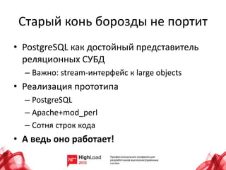 Старый конь борозды не портит
• PostgreSQL как достойный представитель
реляционных СУБД
– Важно: stream-интерфейс к large objects
• Реализация прототипа
– PostgreSQL
– Apache+mod_perl
– Сотня строк кода
• А ведь оно работает!
 