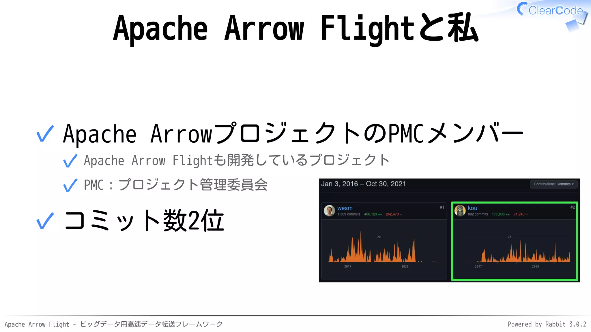 Apache Arrow Flight - ビッグデータ用高速データ転送フレームワーク Powered by Rabbit 3.0.2
Apache Arrow Flightと私
Apache ArrowプロジェクトのPMCメンバー
Apache Arrow Flightも開発しているプロジェクト
✓
PMC：プロジェクト管理委員会
✓
✓
コミット数2位
✓
 