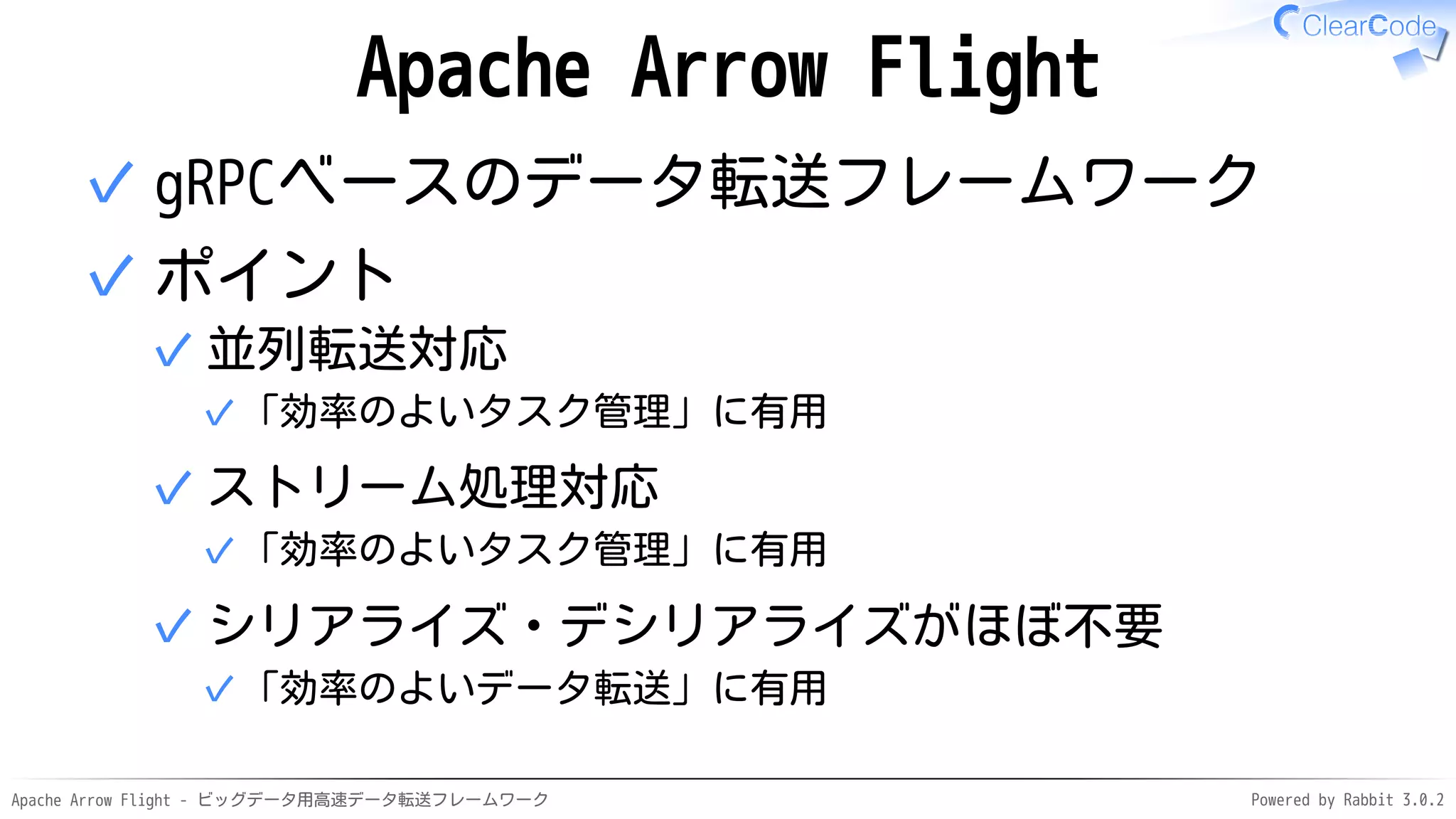 Apache Arrow Flight - ビッグデータ用高速データ転送フレームワーク Powered by Rabbit 3.0.2
Apache Arrow Flight
gRPCベースのデータ転送フレームワーク
✓
ポイント
並列転送対応
「効率のよいタスク管理」に有用
✓
✓
ストリーム処理対応
「効率のよいタスク管理」に有用
✓
✓
シリアライズ・デシリアライズがほぼ不要
「効率のよいデータ転送」に有用
✓
✓
✓
 