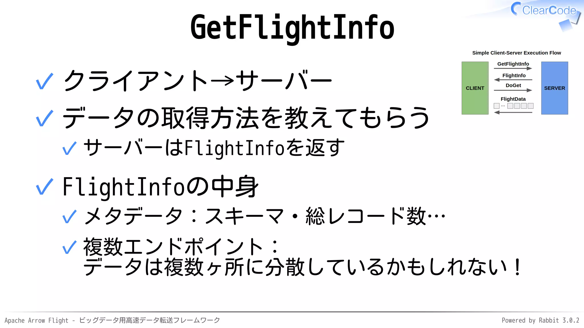 Apache Arrow Flight - ビッグデータ用高速データ転送フレームワーク Powered by Rabbit 3.0.2
GetFlightInfo
クライアント→サーバー
✓
データの取得方法を教えてもらう
サーバーはFlightInfoを返す
✓
✓
FlightInfoの中身
メタデータ：スキーマ・総レコード数…
✓
複数エンドポイント：
データは複数ヶ所に分散しているかもしれない！
✓
✓
 