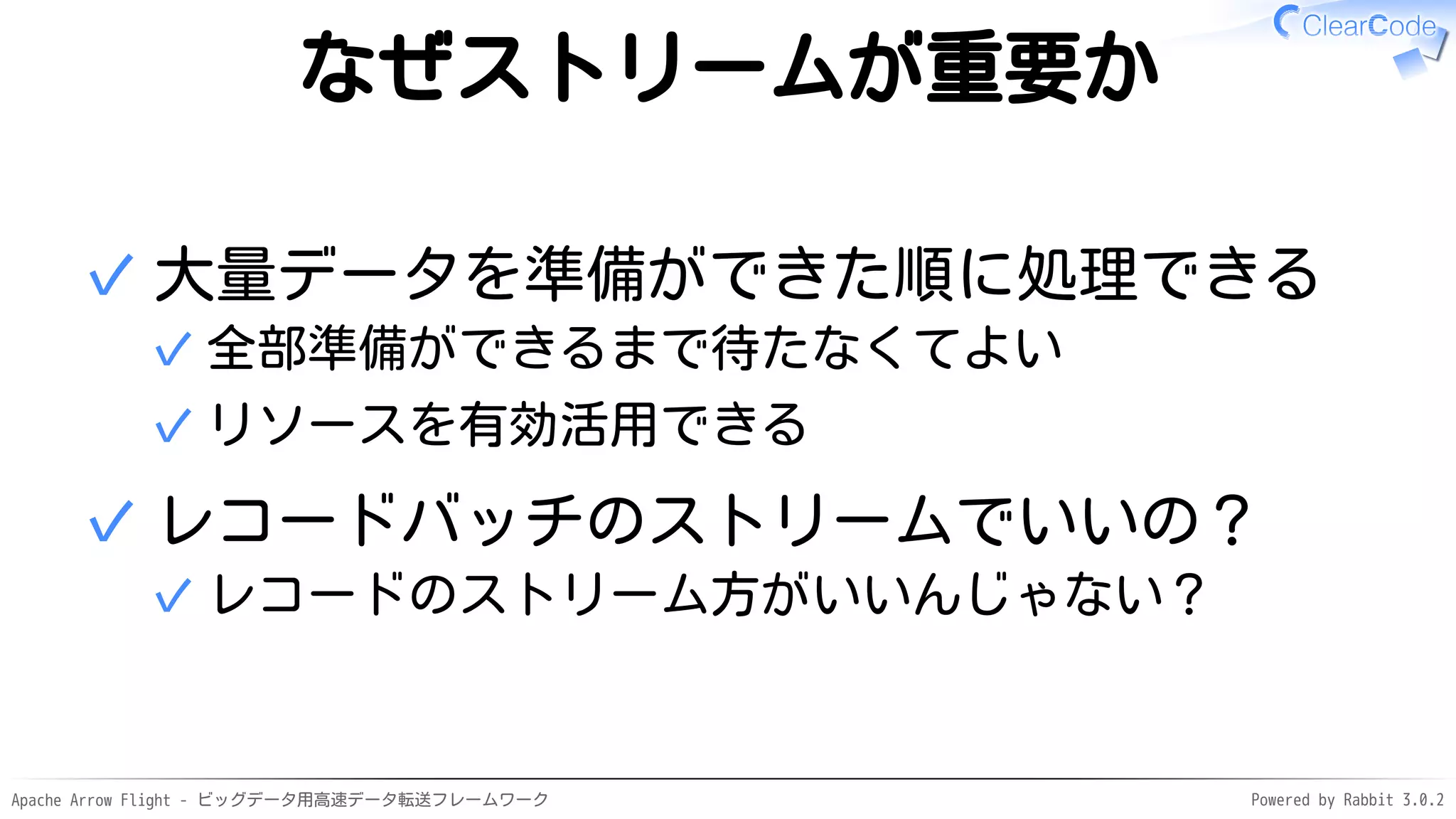 Apache Arrow Flight - ビッグデータ用高速データ転送フレームワーク Powered by Rabbit 3.0.2
なぜストリームが重要か
大量データを準備ができた順に処理できる
全部準備ができるまで待たなくてよい
✓
リソースを有効活用できる
✓
✓
レコードバッチのストリームでいいの？
レコードのストリーム方がいいんじゃない？
✓
✓
 