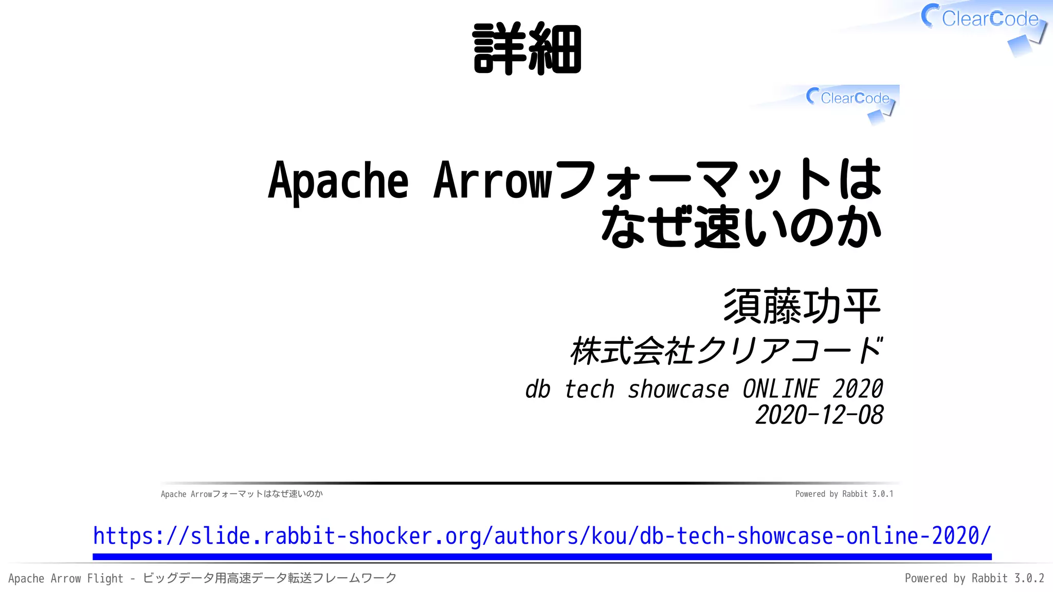 Apache Arrow Flight - ビッグデータ用高速データ転送フレームワーク Powered by Rabbit 3.0.2
詳細
Apache Arrowフォーマットはなぜ速いのか Powered by Rabbit 3.0.1
Apache Arrowフォーマットは
なぜ速いのか
須藤功平
株式会社クリアコード
db tech showcase ONLINE 2020
2020-12-08
https://slide.rabbit-shocker.org/authors/kou/db-tech-showcase-online-2020/
 