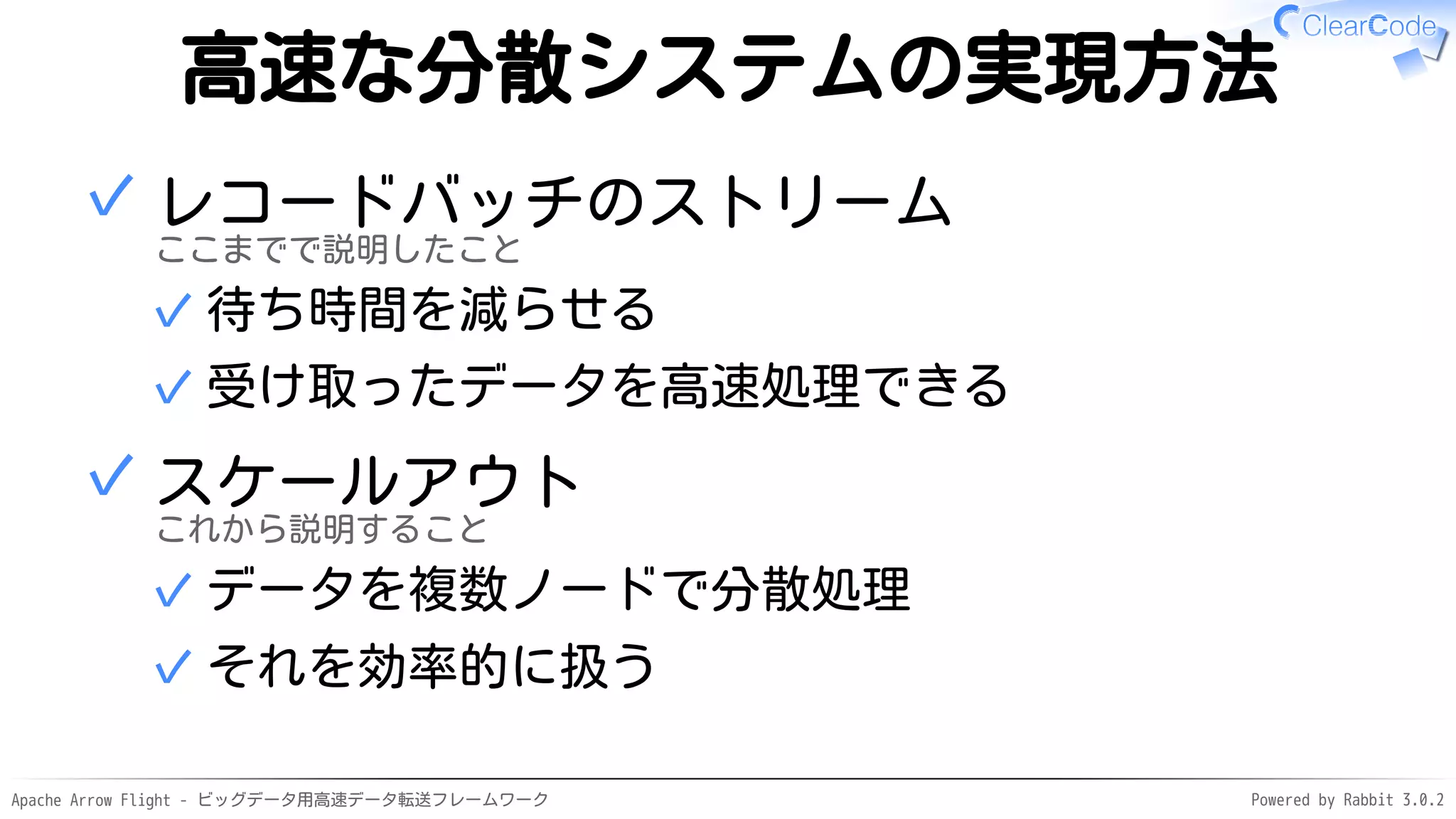 Apache Arrow Flight - ビッグデータ用高速データ転送フレームワーク Powered by Rabbit 3.0.2
高速な分散システムの実現方法
レコードバッチのストリーム
ここまでで説明したこと
待ち時間を減らせる
✓
受け取ったデータを高速処理できる
✓
✓
スケールアウト
これから説明すること
データを複数ノードで分散処理
✓
それを効率的に扱う
✓
✓
 