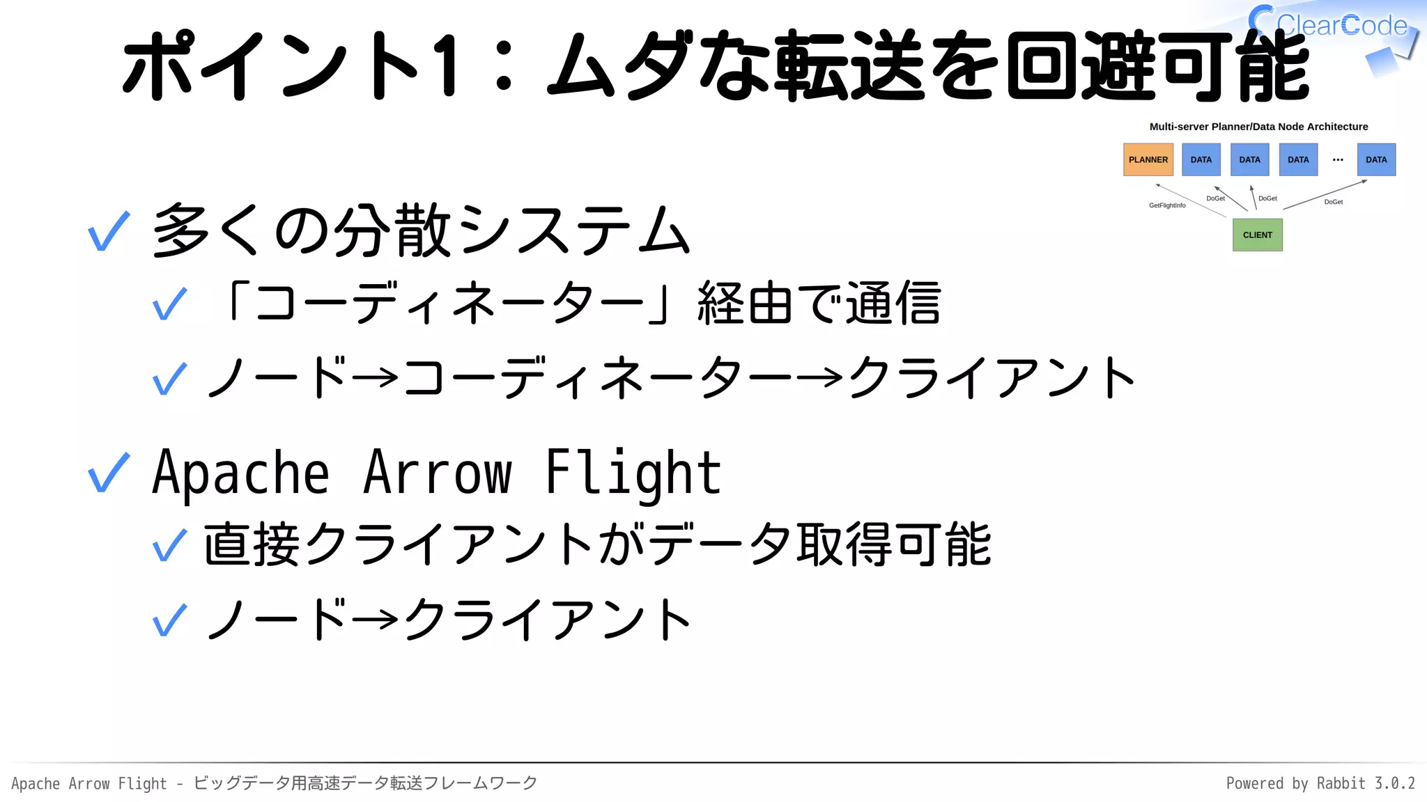 Apache Arrow Flight - ビッグデータ用高速データ転送フレームワーク Powered by Rabbit 3.0.2
ポイント1：ムダな転送を回避可能
多くの分散システム
「コーディネーター」経由で通信
✓
ノード→コーディネーター→クライアント
✓
✓
Apache Arrow Flight
直接クライアントがデータ取得可能
✓
ノード→クライアント
✓
✓
 
