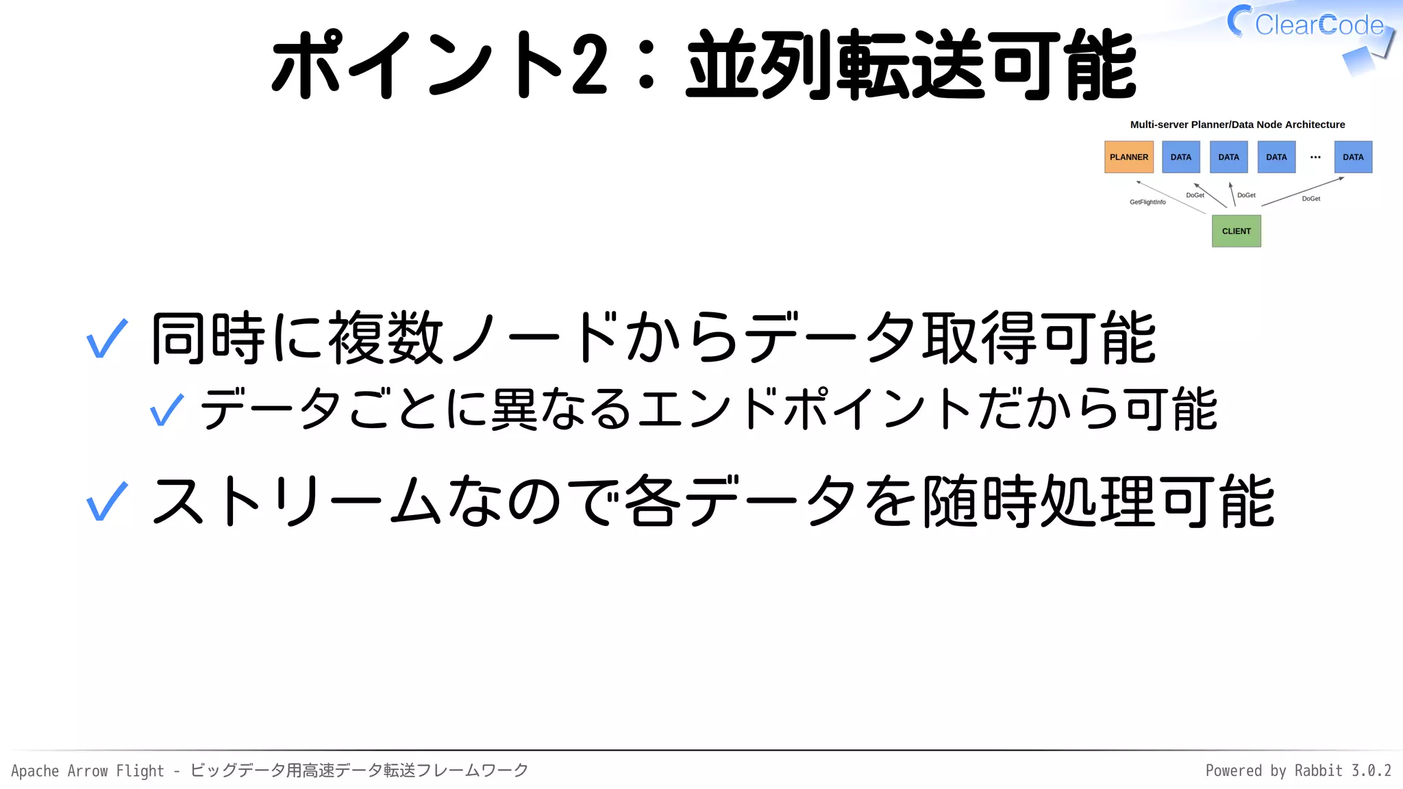 Apache Arrow Flight - ビッグデータ用高速データ転送フレームワーク Powered by Rabbit 3.0.2
ポイント2：並列転送可能
同時に複数ノードからデータ取得可能
データごとに異なるエンドポイントだから可能
✓
✓
ストリームなので各データを随時処理可能
✓
 