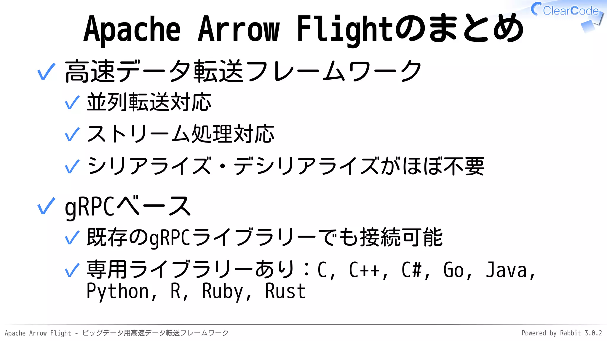 Apache Arrow Flight - ビッグデータ用高速データ転送フレームワーク Powered by Rabbit 3.0.2
Apache Arrow Flightのまとめ
高速データ転送フレームワーク
並列転送対応
✓
ストリーム処理対応
✓
シリアライズ・デシリアライズがほぼ不要
✓
✓
gRPCベース
既存のgRPCライブラリーでも接続可能
✓
専用ライブラリーあり：C, C++, C#, Go, Java,
Python, R, Ruby, Rust
✓
✓
 
