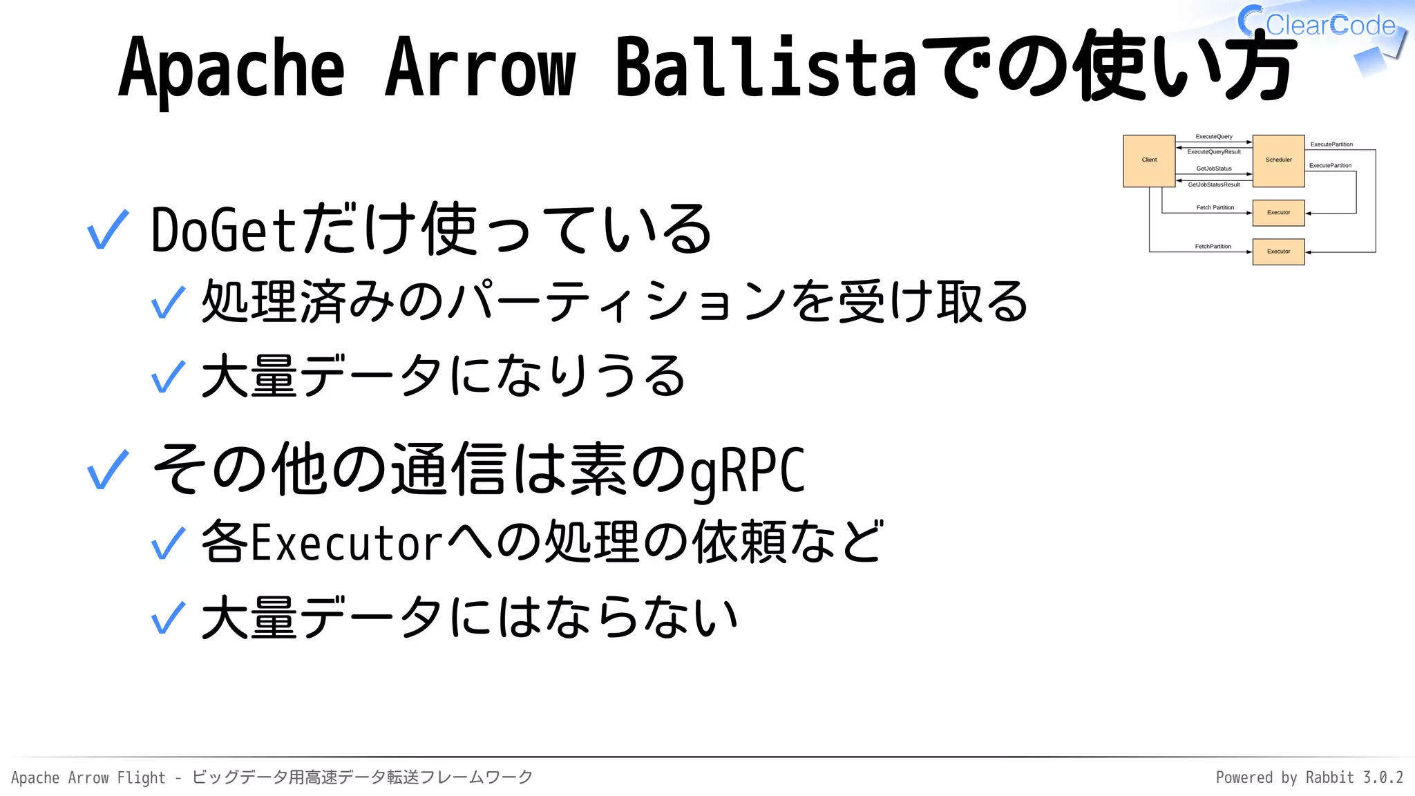 Apache Arrow Flight - ビッグデータ用高速データ転送フレームワーク Powered by Rabbit 3.0.2
Apache Arrow Ballistaでの使い方
DoGetだけ使っている
処理済みのパーティションを受け取る
✓
大量データになりうる
✓
✓
その他の通信は素のgRPC
各Executorへの処理の依頼など
✓
大量データにはならない
✓
✓
 