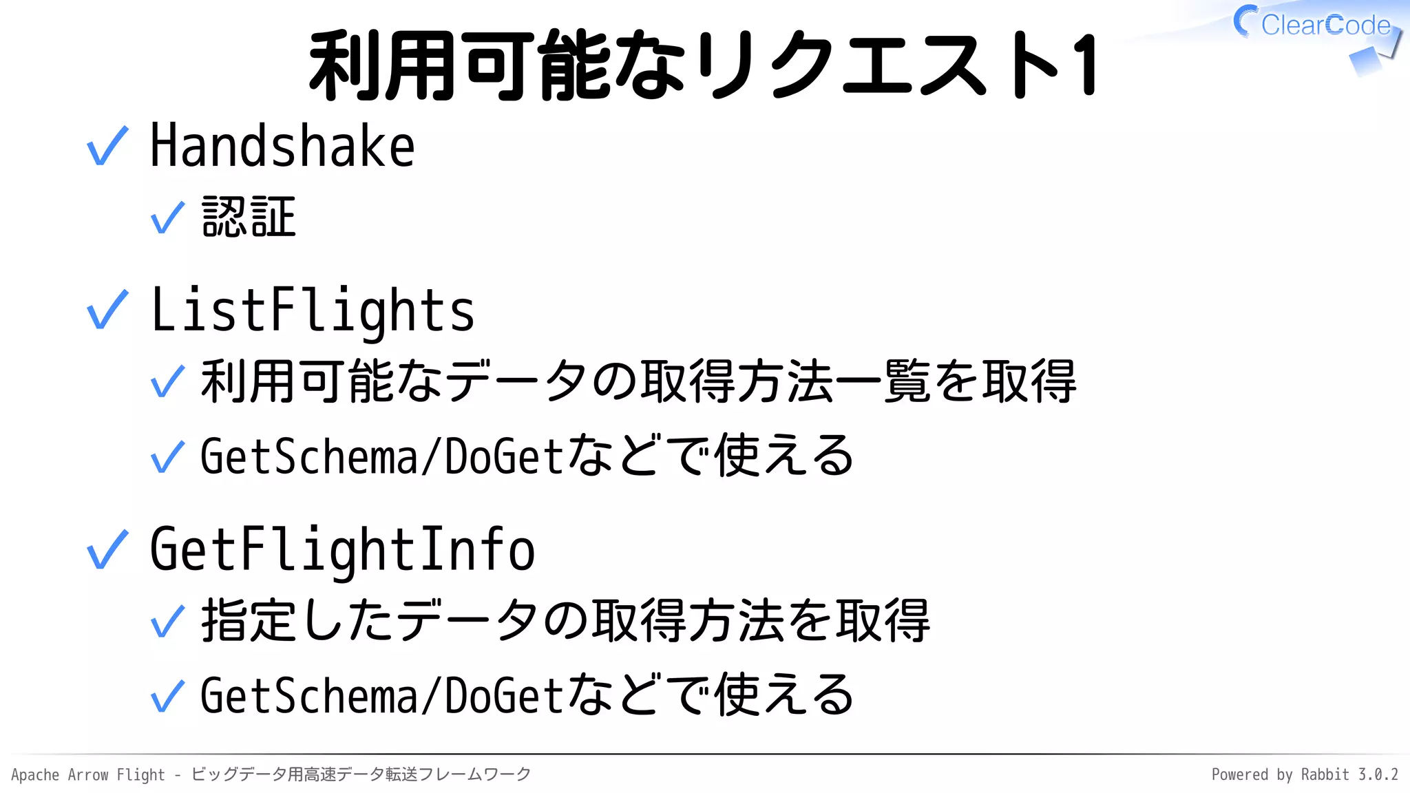 Apache Arrow Flight - ビッグデータ用高速データ転送フレームワーク Powered by Rabbit 3.0.2
利用可能なリクエスト1
Handshake
認証
✓
✓
ListFlights
利用可能なデータの取得方法一覧を取得
✓
GetSchema/DoGetなどで使える
✓
✓
GetFlightInfo
指定したデータの取得方法を取得
✓
GetSchema/DoGetなどで使える
✓
✓
 