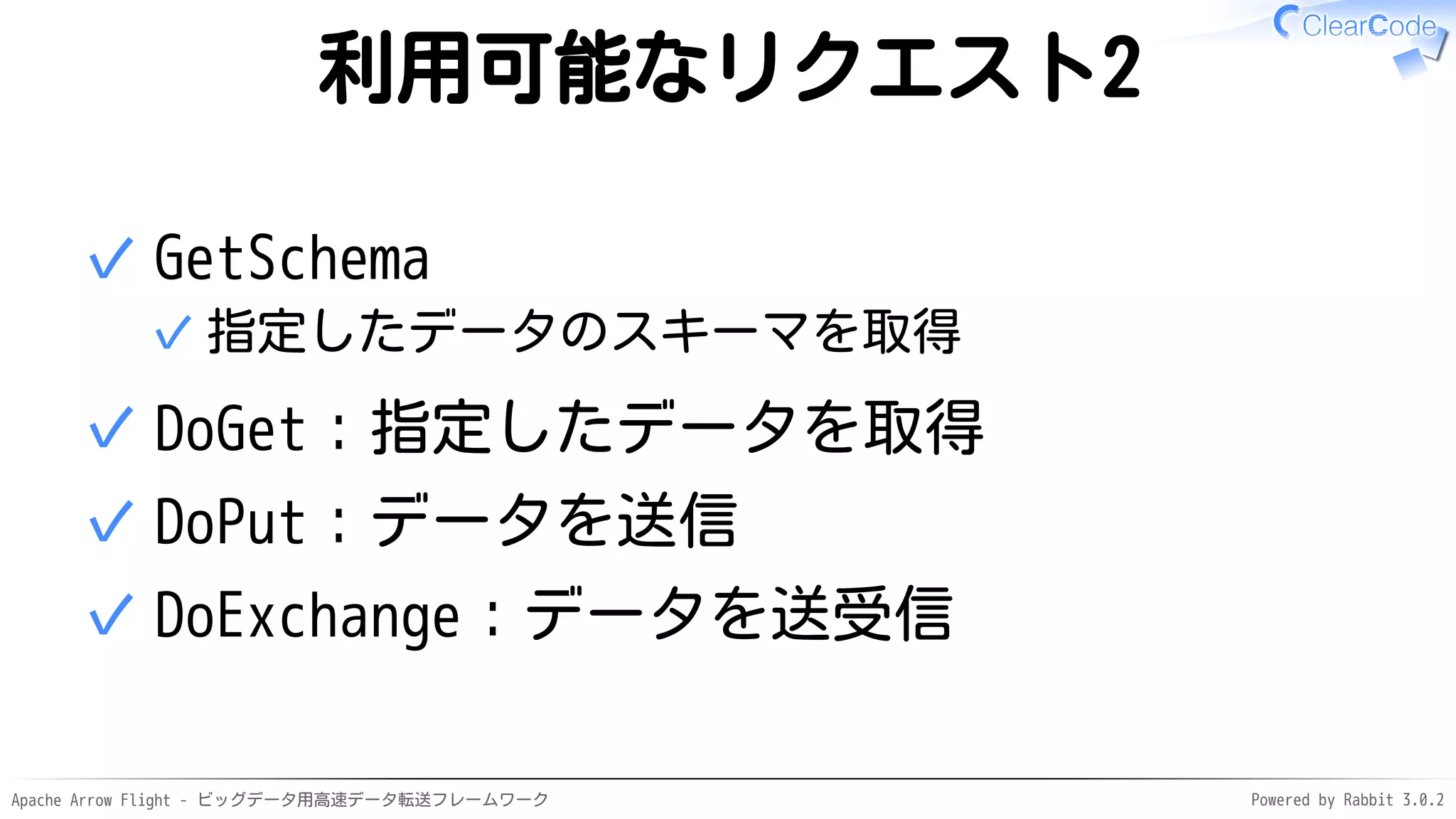 Apache Arrow Flight - ビッグデータ用高速データ転送フレームワーク Powered by Rabbit 3.0.2
利用可能なリクエスト2
GetSchema
指定したデータのスキーマを取得
✓
✓
DoGet：指定したデータを取得
✓
DoPut：データを送信
✓
DoExchange：データを送受信
✓
 