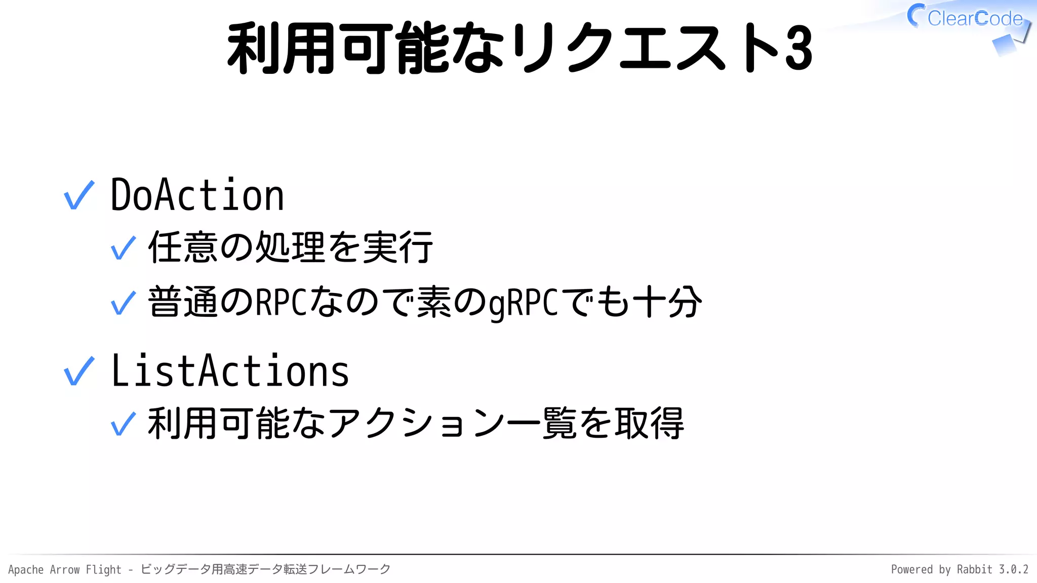 Apache Arrow Flight - ビッグデータ用高速データ転送フレームワーク Powered by Rabbit 3.0.2
利用可能なリクエスト3
DoAction
任意の処理を実行
✓
普通のRPCなので素のgRPCでも十分
✓
✓
ListActions
利用可能なアクション一覧を取得
✓
✓
 