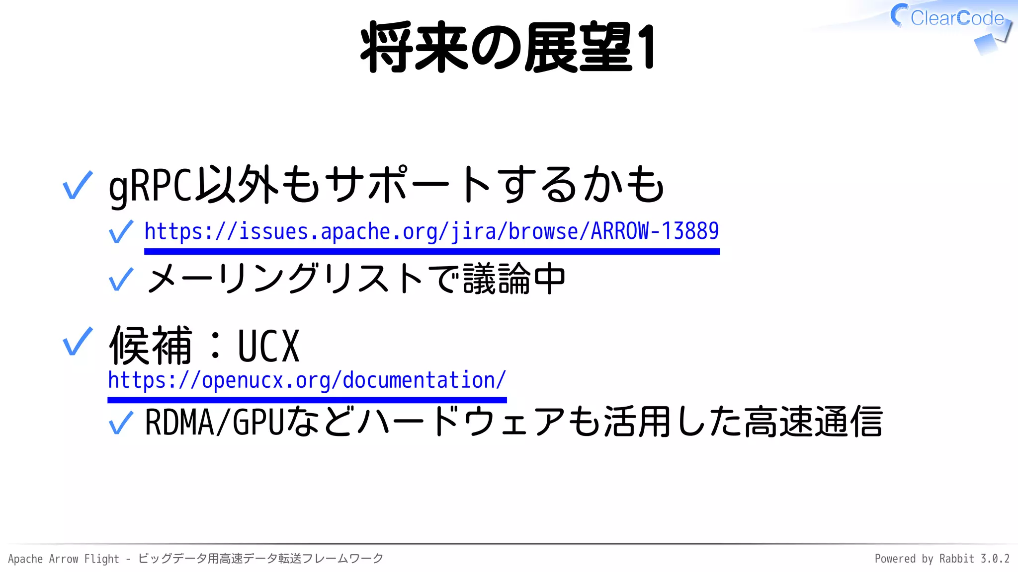 Apache Arrow Flight - ビッグデータ用高速データ転送フレームワーク Powered by Rabbit 3.0.2
将来の展望1
gRPC以外もサポートするかも
https://issues.apache.org/jira/browse/ARROW-13889
✓
メーリングリストで議論中
✓
✓
候補：UCX
https://openucx.org/documentation/
RDMA/GPUなどハードウェアも活用した高速通信
✓
✓
 