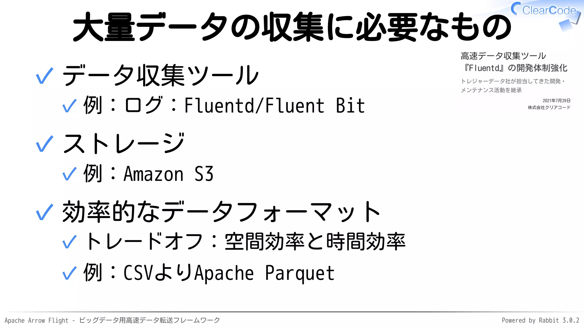 Apache Arrow Flight - ビッグデータ用高速データ転送フレームワーク Powered by Rabbit 3.0.2
大量データの収集に必要なもの
データ収集ツール
例：ログ：Fluentd/Fluent Bit
✓
✓
ストレージ
例：Amazon S3
✓
✓
効率的なデータフォーマット
トレードオフ：空間効率と時間効率
✓
例：CSVよりApache Parquet
✓
✓
 