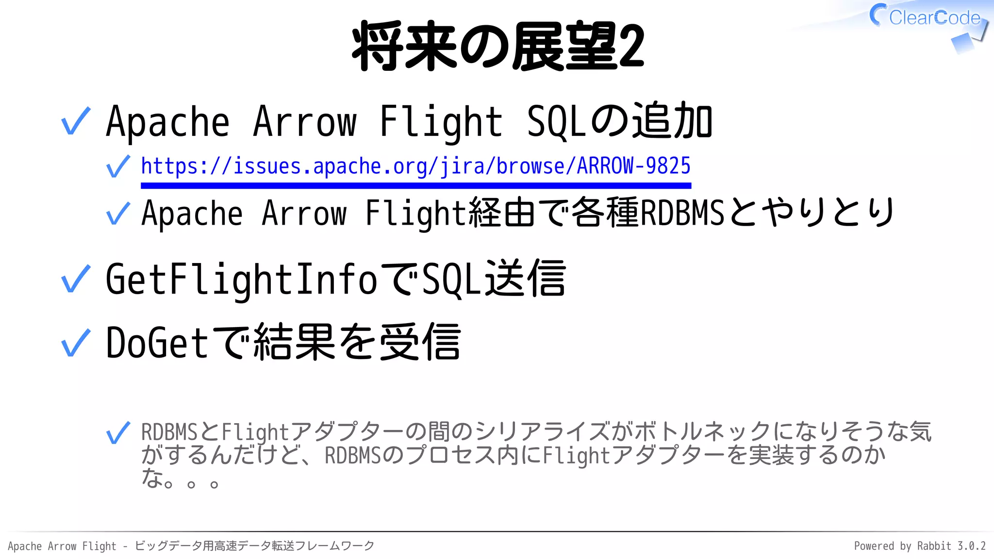 Apache Arrow Flight - ビッグデータ用高速データ転送フレームワーク Powered by Rabbit 3.0.2
将来の展望2
Apache Arrow Flight SQLの追加
https://issues.apache.org/jira/browse/ARROW-9825
✓
Apache Arrow Flight経由で各種RDBMSとやりとり
✓
✓
GetFlightInfoでSQL送信
✓
DoGetで結果を受信
RDBMSとFlightアダプターの間のシリアライズがボトルネックになりそうな気
がするんだけど、RDBMSのプロセス内にFlightアダプターを実装するのか
な。。。
✓
✓
 