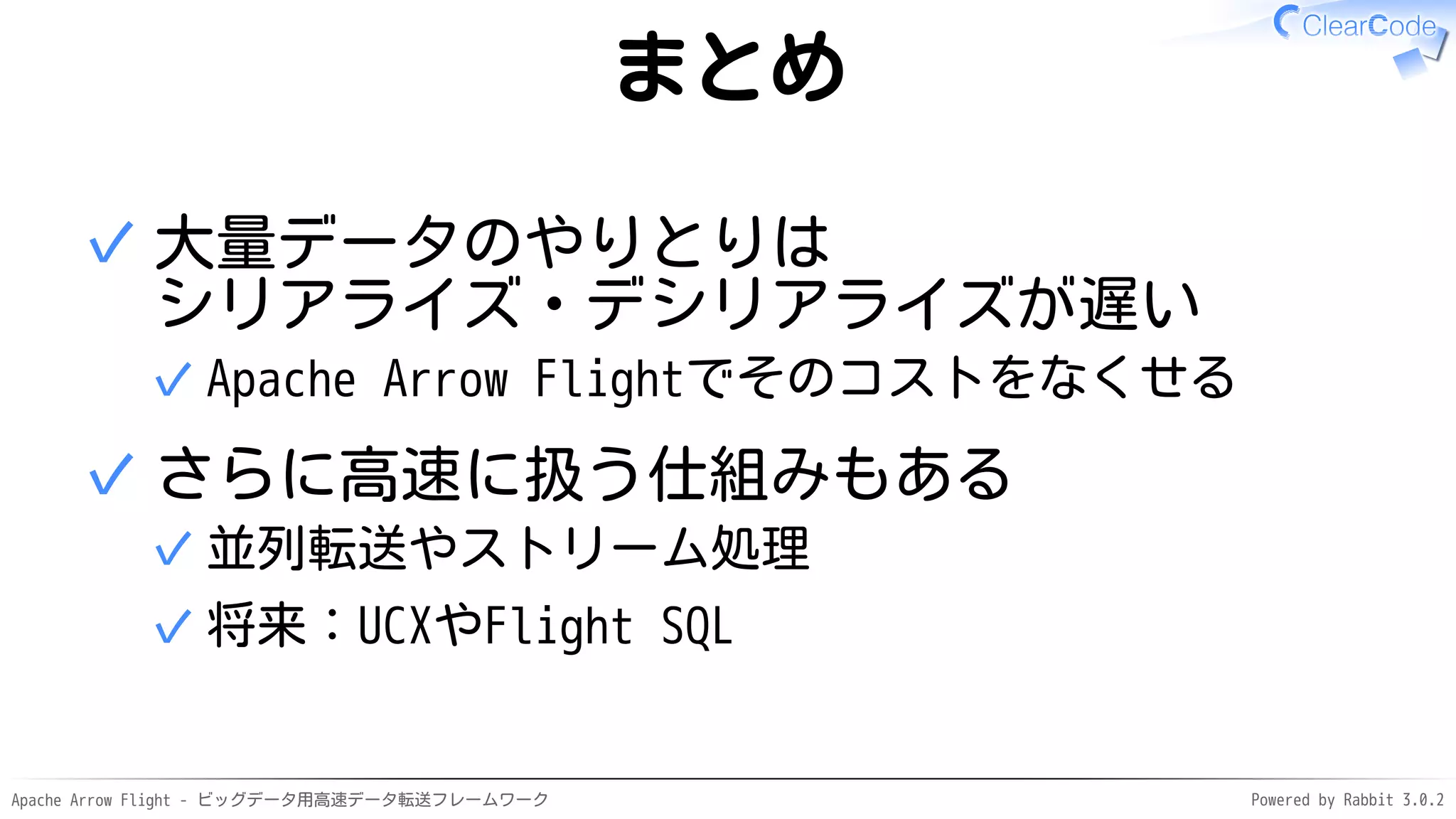 Apache Arrow Flight - ビッグデータ用高速データ転送フレームワーク Powered by Rabbit 3.0.2
まとめ
大量データのやりとりは
シリアライズ・デシリアライズが遅い
Apache Arrow Flightでそのコストをなくせる
✓
✓
さらに高速に扱う仕組みもある
並列転送やストリーム処理
✓
将来：UCXやFlight SQL
✓
✓
 